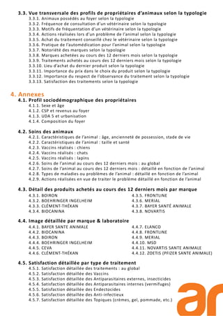 3.3. Vue transversale des profils de propriétaires d’animaux selon la typologie
3.3.1. Animaux possédés au foyer selon la typologie
3.3.2. Fréquence de consultation d’un vétérinaire selon la typologie
3.3.3. Motifs de fréquentation d’un vétérinaire selon la typologie
3.3.4. Actions réalisées lors d’un problème de l’animal selon la typologie
3.3.5. Achat du traitement conseillé chez le vétérinaire selon la typologie
3.3.6. Pratique de l’automédication pour l’animal selon la typologie
3.3.7. Notoriété des marques selon la typologie
3.3.8. Marques achetées au cours des 12 derniers mois selon la typologie
3.3.9. Traitements achetés au cours des 12 derniers mois selon la typologie
3.3.10. Lieu d’achat du dernier produit selon la typologie
3.3.11. Importance du prix dans le choix du produit selon la typologie
3.3.12. Importance du respect de l’observance du traitement selon la typologie
3.3.13. Satisfaction des traitements selon la typologie
4. Annexes
4.1. Profil sociodémographique des propriétaires
4.1.1. Sexe et âge
4.1.2. CSP et revenus au foyer
4.1.3. UDA 5 et urbanisation
4.1.4. Composition du foyer
4.2. Soins des animaux
4.2.1. Caractéristiques de l’animal : âge, ancienneté de possession, stade de vie
4.2.2. Caractéristiques de l’animal : taille et santé
4.2.3. Vaccins réalisés : chiens
4.2.4. Vaccins réalisés : chats
4.2.5. Vaccins réalisés : lapins
4.2.6. Soins de l’animal au cours des 12 derniers mois : au global
4.2.7. Soins de l’animal au cours des 12 derniers mois : détaillé en fonction de l’animal
4.2.8. Types de maladies ou problèmes de l’animal : détaillé en fonction de l’animal
4.2.9. Actions réalisées en vue de traiter le problème détaillé en fonction de l’animal
4.3. Détail des produits achetés au cours des 12 derniers mois par marque
4.4. Image détaillée par marque & laboratoire
4.5. Satisfaction détaillée par type de traitement
4.5.1. Satisfaction détaillée des traitements : au global
4.5.2. Satisfaction détaillée des Vaccins
4.5.3. Satisfaction détaillée des Antiparasitaires externes, insecticides
4.5.4. Satisfaction détaillée des Antiparasitaires internes (vermifuges)
4.5.5. Satisfaction détaillée des Endectocides
4.5.6. Satisfaction détaillée des Anti-infectieux
4.5.7. Satisfaction détaillée des Topiques (crèmes, gel, pommade, etc.)
4.3.1. BOIRON
4.3.2. BOEHRINGER INGELHEIM
4.3.3. CLÉMENT-THÉKAN
4.3.4. BIOCANINA
4.3.5. FRONTLINE
4.3.6. MERIAL
4.3.7. BAYER SANTÉ ANIMALE
4.3.8. NOVARTIS
4.4.1. BAYER SANTE ANIMALE
4.4.2. BIOCANINA
4.4.3. BOIRON
4.4.4. BOEHRINGER INGELHEIM
4.4.5. CEVA
4.4.6. CLÉMENT-THÉKAN
4.4.7. ELANCO
4.4.8. FRONTLINE
4.4.9. MERIAL
4.4.10. MSD
4.4.11. NOVARTIS SANTE ANIMALE
4.4.12. ZOETIS (PFIZER SANTE ANIMALE)
 