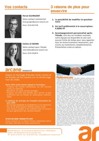 3 raisons de plus pour
souscrire
Hervé GUINGANT
Votre contact commercial
herve.guingant@arcane-research.com
Direct : 02.41.60.37.68
Coline LE BIHAN
Votre contact pour l’étude
coline.lebihan@arcane-research.com
Direct : 02.41.20.08.76
Vos contacts
1. La possibilité de modifier le question-
naire
2. Un tarif préférentiel à la souscription:
4.600€ HT
3. Accompagnement personnalisé après
l’étude. Une fois les livrables restitués,
notre équipe est disponible et cela sans
aucune limite de temps pour vous apporter
tous les éclaircissements nécessaires, pré-
cisions ou traitements complémentaires.
Présentation orale en option.
ARCANE Research
arcane research
Expert en montage d’études multi-clients et
en études ad-hoc basées sur la réinterroga-
tion de cibles.
Notre offre multi-clients répond à 3 principes :
- Proposer des études thématiques sur des marchés
connus et maîtrisés,
- Mutualiser les coûts (terrain partagé)
- Proposer une offre plus flexible, plus “ad hoc” et plus
qualitative que les études en souscription tradition-
nelles
La maîtrise du principe de l’enquête mutualisée de-
puis 1993 :
- Une équipe impliquée et compétente sur les domaines.
- Plus de 30 observatoires réalisés chaque année.
- Une relation durable et de confiance avec les acteurs
les plus significatifs des marchés étudiés.
www.arcane-research.com
arcane research est un institut d’études indépendant spécia-
lisé depuis 1993 dans les études quantitatives.
ARCANE Research - 26, boulevard du Maréchal Foch - 49100 Angers
Angers, ville laboratoire pour les marchés tests
Tél : 02.41.33.12.49 - Fax . 02.41.60.57.86 - contact@arcane-research.com
Références :3M, ABBOTT, ABRIBLUE, ACADEMIE, AG2R,
AHAVA, ALBON, ALES GROUPE, ALGOTHERM, ALLIANZ VIE, AO SOLA, APICIL, AS-
SURANCES DU CREDIT MUTUEL, ATOL, AXA, BANETTE, BAYER SANTE ANIMALE,
BAYER SANTE FAMILIALE, BEAUFOUR IPSEN, BEIERSDORF, BILLABONG, BIOCODEX,
BIODERMA, BIORGA, BNP PARIBAS, BOEHRINGER INGELHEIM, BONCOLAC, BRIS-
TOL MYERS-SQUIBB, BROTHIER, BSN MEDICAL, CAISSE D’EPARGNE, CARDINAL
HEALTH, CENTRALE DES OPTICIENS, CEPHALON, CHARAL, CHARMANT France,
COLGATE-PALMOLIVE, CLARINS, COLUMBIA EUROPE, CONFEDERATION NATIO-
NALE DE LA BOULANGERIEPATISSERIE, CONTINENTAL, DECLEOR, DIAFARM-NPC,
DUC, EA-PHARMA, ECOVER, ELLA BACHE, EPB, ESSILOR INTERNATIONAL, ESTHE-
DERM, EUGENE PERMA, EUROSIMA, EXACOMPTA, EXPANSCIENCE, FEDERATION
DE L’EQUIPEMENT DE BUREAU (FEB), FEDERATION NATIONALE DE LA MUTUA-
LITE FRANCAISE (FNMF), FEDERATION NATIONALE DE L’HABILLEMENT, FEU VERT,
FINDUS, FORD, FRANCK PROVOST, GABA, GATINEAU, GALEC (GROUPE LECLERC),
GEODIF, GEORGIA PACIFIC, GILLETTE France, GLAXO SMITHKLINE BEECHAM
SANTE GRAND PUBLIC, GRANDS MOULINS DE PARIS, GROUPE APPRO, GUINOT,
HAMELIN, HELLY HANSEN, HENKEL, HOYA LENS, INNEOV, INNOTHERA, INTER-
VET, JEAN MARTIN, KRYS, L’AMY GROUP, L’OCCITANE, L’OREAL PROFESSIONNEL,
L’OREAL COSMETIQUE ACTIVE INTERNATIONAL (VICHY), LAFUMA, LDC, LES LU-
NETIERS DU JURA, LES SERRES D’ANJOU (GROUPEMENT DES MOUSQUETAIRES),
LE TANNEUR ET CIE, LEVER-FABERGE, LONGCHAMP, MAAF, MALAKOFF MEDE-
RIC, MARIA GALLAND, MATINES, MATIS, MAYOLY SPINDLER, MEDA PHARMA,
MEDICA, MENARINI, MMA, MERCK LIPHA SANTE, MERIAL, MILLET, MONOPRIX,
MUTOPTIC, NESTLE PROTEIKA, NIKE ACG, NORAUTO, NOVARTIS, OBSERVATOIRE
ECONOMIQUE DE L’HORTICULTURE, ODLO, OMEGA PHARMA, O’NEILL EUROPE,
OPTIC 2000, ORANGINA, OXBOW, PATAGONIA EUROPE, PAUL HARTMANN, PEP-
SICO, PFIZER, PICOT, PIERRE FABRE DERMO-COSMETIQUE, PIERRE FABRE MEDI-
CAMENT, PIERRE FABRE ORAL CARE, POLIVE, PROCTER & GAMBLE FRANCE, PSA,
QUIKSILVER EUROPE, REUNICA, REVLON PROFESSIONAL, RIP CURL EUROPE, ROGE
CAVAILLES, ROSSIGNOL, ROTTAPHARM, SACLA, SAFILO France, SALOMON, SANO-
FI-AVENTIS, SANTECLAIR, SARBEC, SCA, SEVRE LOIRE HABITAT, SODIAAL-CANDIA,
SODILAC, SOGECAP, SOLECO FLORETTE, SOLINEST, SOTHYS, SSL HEALTHCARE, STA-
BILO, STANHOME, STERILOR, STIEFEL, STOEFFLER, SVR, SWISS LIFE, SYSTEME U,
TEVA CLASSICS, TEXIER, THALGO, UMBRO, UNITED BISCUITS, URGO, VANIA, VEN-
DOME, VFC CORPORATION, VOLKSWAGEN, WELEDA, WELLA France, WINTHROP
MEDICAMENTS, YVES ROCHER,...
 