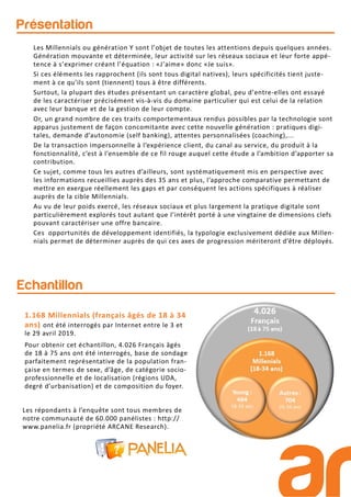 Présentation
Echantillon
Les répondants à l’enquête sont tous membres de
notre communauté de 60.000 panélistes : http://
www.panelia.fr (propriété ARCANE Research).
1.168 Millennials (français âgés de 18 à 34
ans) ont été interrogés par Internet entre le 3 et
le 29 avril 2019.
Pour obtenir cet échantillon, 4.026 Français âgés
de 18 à 75 ans ont été interrogés, base de sondage
parfaitement représentative de la population fran-
çaise en termes de sexe, d’âge, de catégorie socio-
professionnelle et de localisation (régions UDA,
degré d’urbanisation) et de composition du foyer.
Les Millennials ou génération Y sont l’objet de toutes les attentions depuis quelques années.
Génération mouvante et déterminée, leur activité sur les réseaux sociaux et leur forte appé-
tence à s’exprimer créant l’équation : «J’aime» donc «Je suis».
Si ces éléments les rapprochent (ils sont tous digital natives), leurs spécificités tient juste-
ment à ce qu’ils sont (tiennent) tous à être différents.
Surtout, la plupart des études présentant un caractère global, peu d’entre-elles ont essayé
de les caractériser précisément vis-à-vis du domaine particulier qui est celui de la relation
avec leur banque et de la gestion de leur compte.
Or, un grand nombre de ces traits comportementaux rendus possibles par la technologie sont
apparus justement de façon concomitante avec cette nouvelle génération : pratiques digi-
tales, demande d’autonomie (self banking), attentes personnalisées (coaching),...
De la transaction impersonnelle à l’expérience client, du canal au service, du produit à la
fonctionnalité, c’est à l’ensemble de ce fil rouge auquel cette étude a l’ambition d’apporter sa
contribution.
Ce sujet, comme tous les autres d’ailleurs, sont systématiquement mis en perspective avec
les informations recueillies auprès des 35 ans et plus, l’approche comparative permettant de
mettre en exergue réellement les gaps et par conséquent les actions spécifiques à réaliser
auprès de la cible Millennials.
Au vu de leur poids exercé, les réseaux sociaux et plus largement la pratique digitale sont
particulièrement explorés tout autant que l’intérêt porté à une vingtaine de dimensions clefs
pouvant caractériser une offre bancaire.
Ces opportunités de développement identifiés, la typologie exclusivement dédiée aux Millen-
nials permet de déterminer auprès de qui ces axes de progression mériteront d’être déployés.
 