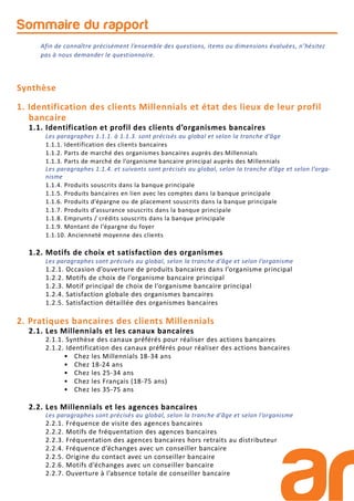 Sommaire du rapport
Synthèse
1. Identification des clients Millennials et état des lieux de leur profil
bancaire
1.1. Identification et profil des clients d’organismes bancaires
Les paragraphes 1.1.1. à 1.1.3. sont précisés au global et selon la tranche d’âge
1.1.1. Identification des clients bancaires
1.1.2. Parts de marché des organismes bancaires auprès des Millennials
1.1.3. Parts de marché de l’organisme bancaire principal auprès des Millennials
Les paragraphes 1.1.4. et suivants sont précisés au global, selon la tranche d’âge et selon l’orga-
nisme
1.1.4. Produits souscrits dans la banque principale
1.1.5. Produits bancaires en lien avec les comptes dans la banque principale
1.1.6. Produits d’épargne ou de placement souscrits dans la banque principale
1.1.7. Produits d’assurance souscrits dans la banque principale
1.1.8. Emprunts / crédits souscrits dans la banque principale
1.1.9. Montant de l’épargne du foyer
1.1.10. Ancienneté moyenne des clients
1.2. Motifs de choix et satisfaction des organismes
Les paragraphes sont précisés au global, selon la tranche d’âge et selon l’organisme
1.2.1. Occasion d’ouverture de produits bancaires dans l’organisme principal
1.2.2. Motifs de choix de l’organisme bancaire principal
1.2.3. Motif principal de choix de l’organisme bancaire principal
1.2.4. Satisfaction globale des organismes bancaires
1.2.5. Satisfaction détaillée des organismes bancaires
2. Pratiques bancaires des clients Millennials
2.1. Les Millennials et les canaux bancaires
2.1.1. Synthèse des canaux préférés pour réaliser des actions bancaires
2.1.2. Identification des canaux préférés pour réaliser des actions bancaires
• Chez les Millennials 18-34 ans
• Chez 18-24 ans
• Chez les 25-34 ans
• Chez les Français (18-75 ans)
• Chez les 35-75 ans
2.2. Les Millennials et les agences bancaires
Les paragraphes sont précisés au global, selon la tranche d’âge et selon l’organisme
2.2.1. Fréquence de visite des agences bancaires
2.2.2. Motifs de fréquentation des agences bancaires
2.2.3. Fréquentation des agences bancaires hors retraits au distributeur
2.2.4. Fréquence d’échanges avec un conseiller bancaire
2.2.5. Origine du contact avec un conseiller bancaire
2.2.6. Motifs d’échanges avec un conseiller bancaire
2.2.7. Ouverture à l’absence totale de conseiller bancaire
Afin de connaître précisément l’ensemble des questions, items ou dimensions évaluées, n’hésitez
pas à nous demander le questionnaire.
 