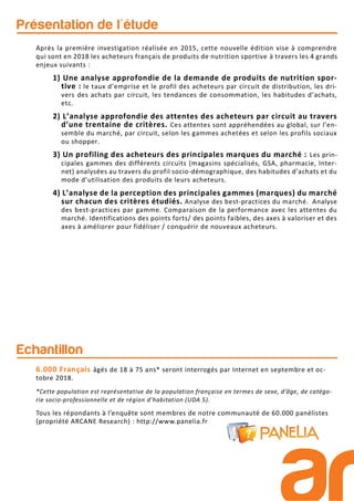 Présentation de l'étude
Echantillon
6.000 Français âgés de 18 à 75 ans* seront interrogés par Internet en septembre et oc-
tobre 2018.
*Cette population est représentative de la population française en termes de sexe, d’âge, de catégo-
rie socio-professionnelle et de région d’habitation (UDA 5).
Tous les répondants à l’enquête sont membres de notre communauté de 60.000 panélistes
(propriété ARCANE Research) : http://www.panelia.fr
Après la première investigation réalisée en 2015, cette nouvelle édition vise à comprendre
qui sont en 2018 les acheteurs français de produits de nutrition sportive à travers les 4 grands
enjeux suivants :
1) Une analyse approfondie de la demande de produits de nutrition spor-
tive : le taux d’emprise et le profil des acheteurs par circuit de distribution, les dri-
vers des achats par circuit, les tendances de consommation, les habitudes d’achats,
etc.
2) L’analyse approfondie des attentes des acheteurs par circuit au travers
d’une trentaine de critères. Ces attentes sont appréhendées au global, sur l’en-
semble du marché, par circuit, selon les gammes achetées et selon les profils sociaux
ou shopper.
3) Un profiling des acheteurs des principales marques du marché : Les prin-
cipales gammes des différents circuits (magasins spécialisés, GSA, pharmacie, Inter-
net) analysées au travers du profil socio-démographique, des habitudes d’achats et du
mode d’utilisation des produits de leurs acheteurs.
4) L’analyse de la perception des principales gammes (marques) du marché
sur chacun des critères étudiés. Analyse des best-practices du marché. Analyse
des best-practices par gamme. Comparaison de la performance avec les attentes du
marché. Identifications des points forts/ des points faibles, des axes à valoriser et des
axes à améliorer pour fidéliser / conquérir de nouveaux acheteurs.
 