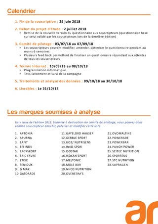 Calendrier
1. Fin de la souscription : 29 juin 2018
2. Début du projet d’étude : 2 juillet 2018
• Remise de la nouvelle version du questionnaire aux souscripteurs (questionnaire basé
sur celui validé par les souscripteurs lors de la dernière édition)
3. Comité de pilotage : 03/07/18 au 07/09/18
• Les souscripteurs peuvent modifier, amender, optimiser le questionnaire pendant au
moins 6 semaines
• Plusieurs feed back permettent de finaliser un questionnaire répondant aux attentes
de tous les souscripteurs
4. Terrain Internet : 10/09/18 au 08/10/18
• Programmation informatique
• Test, lancement et suivi de la campagne
5. Traitements et analyse des données : 09/10/18 au 30/10/18
6. Livrables : Le 31/10/18
Les marques soumises à analyse
1. APTONIA
2. APURNA
3. EAFIT
4. EFFINOV
5. ERGYSPORT
6. ERIC FAVRE
7. ETIXX
8. FENIOUX
9. G MAX
10.GATORADE
11.GAYELORD HAUSER
12.GERBLE SPORT
13.GO2/ NUTRISENS
14.INKO-SPOR
15.ISOSTAR
16.ISOXAN SPORT
17.MELTONIC
18.MULE BAR
19.NHCO NUTRITION
20.OVERSTIM’S
21.OVOMALTINE
22.POWERADE
23.POWERBAR
24.PUNCH POWER
25.SCITEC NUTRITION
26.SPORTEUS
27.STC NUTRITION
28.SUPRAGEN
Liste issue de l’édition 2015. Soumise à évaluation au comité de pilotage, vous pouvez donc
comme souscripteur enrichir, préciser et modifier cette liste.
 