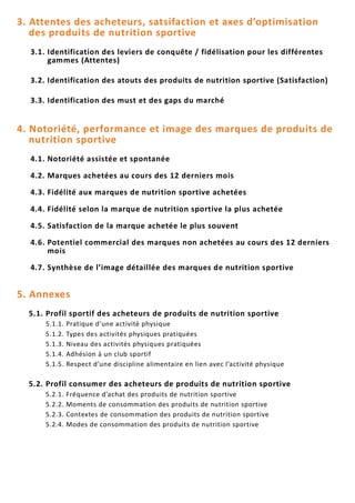 3. Attentes des acheteurs, satsifaction et axes d’optimisation
des produits de nutrition sportive
3.1. Identification des leviers de conquête / fidélisation pour les différentes
gammes (Attentes)
3.2. Identification des atouts des produits de nutrition sportive (Satisfaction)
3.3. Identification des must et des gaps du marché
4. Notoriété, performance et image des marques de produits de
nutrition sportive
4.1. Notoriété assistée et spontanée
4.2. Marques achetées au cours des 12 derniers mois
4.3. Fidélité aux marques de nutrition sportive achetées
4.4. Fidélité selon la marque de nutrition sportive la plus achetée
4.5. Satisfaction de la marque achetée le plus souvent
4.6. Potentiel commercial des marques non achetées au cours des 12 derniers
mois
4.7. Synthèse de l’image détaillée des marques de nutrition sportive
5. Annexes
5.1. Profil sportif des acheteurs de produits de nutrition sportive
5.1.1. Pratique d’une activité physique
5.1.2. Types des activités physiques pratiquées
5.1.3. Niveau des activités physiques pratiquées
5.1.4. Adhésion à un club sportif
5.1.5. Respect d’une discipline alimentaire en lien avec l’activité physique
5.2. Profil consumer des acheteurs de produits de nutrition sportive
5.2.1. Fréquence d’achat des produits de nutrition sportive
5.2.2. Moments de consommation des produits de nutrition sportive
5.2.3. Contextes de consommation des produits de nutrition sportive
5.2.4. Modes de consommation des produits de nutrition sportive
 