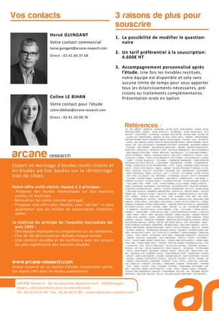 3 raisons de plus pour
souscrire
Hervé GUINGANT
Votre contact commercial
herve.guingant@arcane-research.com
Direct : 02.41.60.37.68
Coline LE BIHAN
Votre contact pour l’étude
coline.lebihan@arcane-research.com
Direct : 02.41.20.08.76
Vos contacts
ARCANE Research
arcane research
Expert en montage d’études multi-clients et
en études ad-hoc basées sur la réinterroga-
tion de cibles.
Notre offre multi-clients répond à 3 principes :
- Proposer des études thématiques sur des marchés
connus et maîtrisés,
- Mutualiser les coûts (terrain partagé)
- Proposer une offre plus flexible, plus “ad hoc” et plus
qualitative que les études en souscription tradition-
nelles
La maîtrise du principe de l’enquête mutualisée de-
puis 1993 :
- Une équipe impliquée et compétente sur les domaines.
- Plus de 30 observatoires réalisés chaque année.
- Une relation durable et de confiance avec les acteurs
les plus significatifs des marchés étudiés.
www.arcane-research.com
arcane research est un institut d’études indépendant spécia-
lisé depuis 1993 dans les études quantitatives.
ARCANE Research - 26, boulevard du Maréchal Foch - 49100 Angers
Angers, ville laboratoire pour les marchés tests
Tél : 02.41.33.12.49 - Fax . 02.41.60.57.86 - contact@arcane-research.com
1. La possibilité de modifier le question-
naire
2. Un tarif préférentiel à la souscription:
4.600€ HT
3. Accompagnement personnalisé après
l’étude. Une fois les livrables restitués,
notre équipe est disponible et cela sans
aucune limite de temps pour vous apporter
tous les éclaircissements nécessaires, pré-
cisions ou traitements complémentaires.
Présentation orale en option.
Références :3A – 3M – ABBOTT – ABRIBLUE – ACADEMIE – ACOVA- AG2R – AGIR GRAPHIC – AGRIAL- AGRO-
MOUSQUETAIRES - AIRPAC – ALAIN AFFLELOU – ALCONLABS – ALDES AERAULIQUE - ALES
GROUPE – ALGOTHERM – ALLERGAN – ALLIANCE HEALTHCARE - ALLIANZ IARD - ALLIANZ VIE
– ALSACE LAIT- AMDIPHARM – ANDROS- AO SOLA – APEX- APICIL – APREVA – ARKOPHARMA-
ARISTON THERMO GROUP- ARTENAY CEREALS- ASTRA ZENECA – ATLANTIC- ATOL – AUDIOPTIC
– AVIVA – AXA- BANQUE CASINO- BARILLA- BAUSCH&LOMB- BAYER – BAYER PHARMA – BEIER-
SDORF – BEL – BEL FOOD SERVICE- BFORBANK- BIOCODEX – BIODERMA – BIOGARAN- BIORGA
– BLEDINA – BNP PARIBAS – BOEHRINGER–INGELHEIM – BOIRON - BOIRON SURGELATION -
BONCOLAC – BONDUELLE – BONDUELLE FRAIS – BOUYGUES IMMOBILIER- BPCE ASSURANCES
- BRED BANQUE POPULAIRE – BJORG- BROTHIER – BSN MEDICAL – CA CONSUMER FINANCE-
CAISSE D’EPARGNE – CANDIA – CARDINAL HEALTH – CARL ZEISS- CARREFOUR – CASINO – CDO-
CEPHALON – CHARAL – CHIESI- CHURCH&DWIGHT- CIPF CODIPAL – CIZETA MEDICALI- CLARINS
– CNBPF - COLGATE PALMOLIVE – COLUMBIA – COMPAGNIE MADRANGE - CONFEDERATION
NATIONALE DU CREDIT MUTUEL – CONFORAMA- CONTINENTAL – COOPER – COOPERVISION-
CORNIC- COSMETIQUE ACTIVE INTERNATIONAL – COTY – COVEA – CREDIPAR- CREDIT MUTUEL
ARKEA – D’AUCY FOOD SERVICE- DAIKIN – DAUNAT- DELMAS POISSONS ET MAREES- DE DIE-
TRICH – DECLEOR – DELOITTE – DELPEYRAT – DELPIERRE- DIAC- DIAFARM-NPC – DIEPHARMEX
- DIRECT ASSURANCE- DPAM-– DOUGLAS – DUC – E. LECLERC – EA-PHARMA – ECLOR- ECOVER
– EDF- EFFIK- ELLA BACHE – ENI- ENTENDRE – ES ENERGIES- ESSILOR – ESSITY- ESTHEDERM
– EUCERIN – EUGENE PERMA – EUROSIMA – EXACOMPTA – EXPANSCIENCE – FBD (IXINA,…)-
FERRERO- FEU VERT – FILORGA- FINDUS – FLEURANCE NATURE – FLEURY MICHON- FLORETTE
– FNAC DARTY- FNH – FNMF – FORD – FORTE PHARMA- France FARINE- FRANCK PROVOST –
GABA – GALDERMA- GASTROMER – GASTRONOME – GEDEON RICHTER – GELAZUR- GENERALI-
GENEVRIER- GEORGIA PACIFIC – GIBAUD – GILBERT LABORATOIRES- GILLETTE – GRAND VISION
– GREELAND SEAFOOD- GRIMBERG LABORATOIRES- GROUPE ALL- GROUPE APPRO – GROUPE
BARBA- GSK – GUERLAIN- GUINOT – HALIEUTIS- HAMELIN – HARMONIE MUTELLE- HELLY HAN-
SEN – HENKEL – HITACHI - HOYA LENS – HRA – HSBC- HUMANIS – IKEA - IMA – ING- INNO-
THERA – INTERMARCHE- INTERVET – IPRAD SANTE- IPSEN – JANSSEN CILAG- JARDILAND- JEAN
MARTIN – JENNY CRAIG – JUVA SANTE- KRYS GROUP – L’OREAL ACTIVE COSMETICS – L’OREAL
GARNIER- LA BANQUE POSTALE FINANCEMENT – LABEYRIE TRAITEUR SURGELES- LABORATOIRE
DE LA MER- LACTALIS – LAITA – LAFUMA – LAMY – LAPEYRE – LCL- LDC – LEA NATURE- LEHNING
- LE TANNEUR – L’ASSIETTE BLEUE- LEVER FABERGE – LEXEL – L’OCCITANE – L’OREAL PROFES-
SIONNEL –- LONGCHAMP – LUNETIERS DU JURA – LUISSIER BORDEAUX CHESNEL- LUXOTTICA
- LVMH- MAAF – MACIF- MAIF- MALAKOFF MEDERIC- MARIA GALLAND – MARINE HARVEST
- MARY COHR- MATINES – MATIS – MATMUT- MAYOLY SPINDLER – MEAD JOHNSON – MEDA
PHARMA – MEDICA – MENICON- MENARINI – MERCEDES BENZ FINANCIAL SERVICES- MERCK
MEDICATION FAMILIALE – MERIAL – METRO- MG- MGEN- MILLET – MITI- MITSUBISHI – MMA –
MOM- MONDIAL ASSISTANCE- MONOPRIX – MR BRICOLAGE – MSD SANTE ANIMALE – MUTEX-
NATIXIS- NATURENVIE- NEGMA-WOCKARDT – NESTLE- NESTLE PROTEIKA – NIKE ACG – NISSAN
- NOFIMA- NORAUTO – NORWEGIAN SEAFOOD COUNCIL- NOVARTIS- NOVARTIS SANTE ANI-
MALE- NUTRITION ET SANTE – OCP- OLIVES & CO- OENOBIOL – OMEGA PHARMA – OMNICOM
- O’NEILL – ONEY- ONTEX – OPHTALMIC- OPTIC 2000 – ORANGINA SCHWEPPES – ORCHESTRA
- OXBOW – PASQUIER- PATAGONIA – PAUL HARTMANN – PEPSICO – PFIZER – PHYTOMER –
PICOT – PIERRE FABRE DERMO COSMETIQUE – PIERRE FABRE MEDICAMENT – PIERRE FABRE
ORAL CARE – PIERRE FABRE SANTE – PREVOIR- PROCTER GAMBLE PHARMACEUTICALS – PSA
– QUIKSILVER – RCIA – RECKITT BENCKISER – RELAIS D’OR CENTRALE- RESPONDI- REUNICA –
REVLON – RIP CURL – ROCHE DIAGNOSTICS- ROGE CAVAILLES – ROSSIGNOL – ROTTAPHARM
– SACLA – SAINT HUBERT- SALOMON – SANDOZ- SANOFI – SANTECLAIR – SANTE VERTE- SAR-
BEC – SAVENCIA- SCA – SCAMARK- SCHOLL – SEMES MARQUE VERTE – SENNHEISER – SERVAIR
- SERVIER – SEVRE LOIRE HABITAT – SIGVARIS- SIMONE MAHLER – SMITH & NEPHEW – SODEBO
- SODIAAL – SODIAAL FOOD EXPERTS- SODILAC – SOGECAP- SOLINEST – SOTHYS – SOVIBA – SSP
- STABILO – STALLERGENES- STANHOME – STERILOR – STGA – STIEFEL – STOEFFLER – SUN STAR-
SVR – SWISS LIFE – SYNADIET- SYSTEME U – TBWA-PARIS- TEOXANE – TERRA SANTE – TERRENA
- TEVA – TEXIER – THALGO – THEA – THERABEL- THUASNE – TONIPHARM- TOP PHARM – UM-
BRO – UNILEVER- UNIMA- UNITED BISCUITS – UPSA – URGO – URIAGE- VANIA – VENDOME –
VILOGIA- VINCI IMMOBILIER- VISAUDIO – VITAGERMINE- VOLCOM – VW – VW BANK- WEIGHT
WATCHERS – WELDOM- WELEDA – WELLA – WILLIAM SAURIN- WINTHROP – YVES ROCHER,…
 