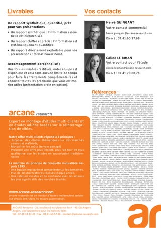 arcane research
Expert en montage d’études multi-clients et
en études ad-hoc basées sur la réinterroga-
tion de cibles.
Notre offre multi-clients répond à 3 principes :
- Proposer des études thématiques sur des marchés
connus et maîtrisés,
- Mutualiser les coûts (terrain partagé)
- Proposer une offre plus flexible, plus “ad hoc” et plus
qualitative que les études en souscription tradition-
nelles
La maîtrise du principe de l’enquête mutualisée de-
puis 1993 :
- Une équipe impliquée et compétente sur les domaines.
- Plus de 30 observatoires réalisés chaque année.
- Une relation durable et de confiance avec les acteurs
les plus significatifs des marchés étudiés.
www.arcane-research.com
arcane research est un institut d’études indépendant spécia-
lisé depuis 1993 dans les études quantitatives.
ARCANE Research - 26, boulevard du Maréchal Foch - 49100 Angers
Angers, ville laboratoire pour les marchés tests
Tél : 02.41.33.12.49 - Fax . 02.41.60.57.86 - contact@arcane-research.com
Hervé GUINGANT
Votre contact commercial
herve.guingant@arcane-research.com
Direct : 02.41.60.37.68
Coline LE BIHAN
Votre contact pour l’étude
coline.lebihan@arcane-research.com
Direct : 02.41.20.08.76
Vos contactsLivrables
Un rapport synthétique, quantifié, prêt
pour vos présentations
• Un rapport synthétique : l’information essen-
tielle est hiérarchisée.
• Un rapport chiffré et précis : l’information est
systématiquement quantifiée.
• Un rapport directement exploitable pour vos
présentations : format Power Point.
Accompagnement personnalisé :
Une fois les livrables restitués, notre équipe est
disponible et cela sans aucune limite de temps
pour faire les traitements complémentaires et
apporter toutes les précisions que vous estime-
riez utiles (présentation orale en option).
Références :3A – 3M – ABBOTT – ABRIBLUE – ACADEMIE – ACOVA- AG2R – AGIR GRAPHIC – AGRIAL- AGRO-
MOUSQUETAIRES - AIRPAC – ALAIN AFFLELOU – ALCONLABS – ALDES AERAULIQUE - ALES
GROUPE – ALGOTHERM – ALLERGAN – ALLIANCE HEALTHCARE - ALLIANZ IARD - ALLIANZ VIE
– ALSACE LAIT- AMDIPHARM – ANDROS- AO SOLA – APEX- APICIL – APREVA – ARKOPHARMA-
ARISTON THERMO GROUP- ARTENAY CEREALS- ASTRA ZENECA – ATLANTIC- ATOL – AUDIOPTIC
– AVIVA – AXA- BANQUE CASINO- BARILLA- BAUSCH&LOMB- BAYER – BAYER PHARMA – BEIER-
SDORF – BEL – BEL FOOD SERVICE- BFORBANK- BIOCODEX – BIODERMA – BIOGARAN- BIORGA
– BLEDINA – BNP PARIBAS – BOEHRINGER–INGELHEIM – BOIRON - BOIRON SURGELATION -
BONCOLAC – BONDUELLE – BONDUELLE FRAIS – BOUYGUES IMMOBILIER- BPCE ASSURANCES
- BRED BANQUE POPULAIRE – BJORG- BROTHIER – BSN MEDICAL – CA CONSUMER FINANCE-
CAISSE D’EPARGNE – CANDIA – CARDINAL HEALTH – CARL ZEISS- CARREFOUR – CASINO – CDO-
CEPHALON – CHARAL – CHIESI- CHURCH&DWIGHT- CIPF CODIPAL – CIZETA MEDICALI- CLARINS
– CNBPF - COLGATE PALMOLIVE – COLUMBIA – COMPAGNIE MADRANGE - CONFEDERATION
NATIONALE DU CREDIT MUTUEL – CONFORAMA- CONTINENTAL – COOPER – COOPERVISION-
CORNIC- COSMETIQUE ACTIVE INTERNATIONAL – COTY – COVEA – CREDIPAR- CREDIT MUTUEL
ARKEA – D’AUCY FOOD SERVICE- DAIKIN – DAUNAT- DELMAS POISSONS ET MAREES- DE DIE-
TRICH – DECLEOR – DELOITTE – DELPEYRAT – DELPIERRE- DIAC- DIAFARM-NPC – DIEPHARMEX
- DIRECT ASSURANCE- DPAM-– DOUGLAS – DUC – E. LECLERC – EA-PHARMA – ECLOR- ECOVER
– EDF- EFFIK- ELLA BACHE – ENI- ENTENDRE – ES ENERGIES- ESSILOR – ESSITY- ESTHEDERM
– EUCERIN – EUGENE PERMA – EUROSIMA – EXACOMPTA – EXPANSCIENCE – FBD (IXINA,…)-
FERRERO- FEU VERT – FILORGA- FINDUS – FLEURANCE NATURE – FLEURY MICHON- FLORETTE
– FNAC DARTY- FNH – FNMF – FORD – FORTE PHARMA- France FARINE- FRANCK PROVOST –
GABA – GALDERMA- GASTROMER – GASTRONOME – GEDEON RICHTER – GELAZUR- GENERALI-
GENEVRIER- GEORGIA PACIFIC – GIBAUD – GILBERT LABORATOIRES- GILLETTE – GRAND VISION
– GREELAND SEAFOOD- GRIMBERG LABORATOIRES- GROUPE ALL- GROUPE APPRO – GROUPE
BARBA- GSK – GUERLAIN- GUINOT – HALIEUTIS- HAMELIN – HARMONIE MUTELLE- HELLY HAN-
SEN – HENKEL – HITACHI - HOYA LENS – HRA – HSBC- HUMANIS – IKEA - IMA – ING- INNO-
THERA – INTERMARCHE- INTERVET – IPRAD SANTE- IPSEN – JANSSEN CILAG- JARDILAND- JEAN
MARTIN – JENNY CRAIG – JUVA SANTE- KRYS GROUP – L’OREAL ACTIVE COSMETICS – L’OREAL
GARNIER- LA BANQUE POSTALE FINANCEMENT – LABEYRIE TRAITEUR SURGELES- LABORATOIRE
DE LA MER- LACTALIS – LAITA – LAFUMA – LAMY – LAPEYRE – LCL- LDC – LEA NATURE- LEHNING
- LE TANNEUR – L’ASSIETTE BLEUE- LEVER FABERGE – LEXEL – L’OCCITANE – L’OREAL PROFES-
SIONNEL –- LONGCHAMP – LUNETIERS DU JURA – LUISSIER BORDEAUX CHESNEL- LUXOTTICA
- LVMH- MAAF – MACIF- MAIF- MALAKOFF MEDERIC- MARIA GALLAND – MARINE HARVEST
- MARY COHR- MATINES – MATIS – MATMUT- MAYOLY SPINDLER – MEAD JOHNSON – MEDA
PHARMA – MEDICA – MENICON- MENARINI – MERCEDES BENZ FINANCIAL SERVICES- MERCK
MEDICATION FAMILIALE – MERIAL – METRO- MG- MGEN- MILLET – MITI- MITSUBISHI – MMA –
MOM- MONDIAL ASSISTANCE- MONOPRIX – MR BRICOLAGE – MSD SANTE ANIMALE – MUTEX-
NATIXIS- NATURENVIE- NEGMA-WOCKARDT – NESTLE- NESTLE PROTEIKA – NIKE ACG – NISSAN
- NOFIMA- NORAUTO – NORWEGIAN SEAFOOD COUNCIL- NOVARTIS- NOVARTIS SANTE ANI-
MALE- NUTRITION ET SANTE – OCP- OLIVES & CO- OENOBIOL – OMEGA PHARMA – OMNICOM
- O’NEILL – ONEY- ONTEX – OPHTALMIC- OPTIC 2000 – ORANGINA SCHWEPPES – ORCHESTRA
- OXBOW – PASQUIER- PATAGONIA – PAUL HARTMANN – PEPSICO – PFIZER – PHYTOMER –
PICOT – PIERRE FABRE DERMO COSMETIQUE – PIERRE FABRE MEDICAMENT – PIERRE FABRE
ORAL CARE – PIERRE FABRE SANTE – PREVOIR- PROCTER GAMBLE PHARMACEUTICALS – PSA
– QUIKSILVER – RCIA – RECKITT BENCKISER – RELAIS D’OR CENTRALE- RESPONDI- REUNICA –
REVLON – RIP CURL – ROCHE DIAGNOSTICS- ROGE CAVAILLES – ROSSIGNOL – ROTTAPHARM
– SACLA – SAINT HUBERT- SALOMON – SANDOZ- SANOFI – SANTECLAIR – SANTE VERTE- SAR-
BEC – SAVENCIA- SCA – SCAMARK- SCHOLL – SEMES MARQUE VERTE – SENNHEISER – SERVAIR
- SERVIER – SEVRE LOIRE HABITAT – SIGVARIS- SIMONE MAHLER – SMITH & NEPHEW – SODEBO
- SODIAAL – SODIAAL FOOD EXPERTS- SODILAC – SOGECAP- SOLINEST – SOTHYS – SOVIBA – SSP
- STABILO – STALLERGENES- STANHOME – STERILOR – STGA – STIEFEL – STOEFFLER – SUN STAR-
SVR – SWISS LIFE – SYNADIET- SYSTEME U – TBWA-PARIS- TEOXANE – TERRA SANTE – TERRENA
- TEVA – TEXIER – THALGO – THEA – THERABEL- THUASNE – TONIPHARM- TOP PHARM – UM-
BRO – UNILEVER- UNIMA- UNITED BISCUITS – UPSA – URGO – URIAGE- VANIA – VENDOME –
VILOGIA- VINCI IMMOBILIER- VISAUDIO – VITAGERMINE- VOLCOM – VW – VW BANK- WEIGHT
WATCHERS – WELDOM- WELEDA – WELLA – WILLIAM SAURIN- WINTHROP – YVES ROCHER,…
 