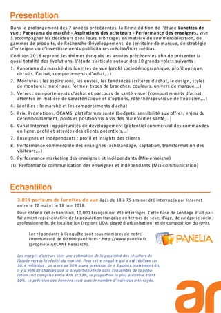 Présentation
Echantillon
Les répondants à l’enquête sont tous membres de notre
communauté de 60.000 panélistes : http://www.panelia.fr
(propriété ARCANE Research).
3.014 porteurs de lunettes de vue âgés de 18 à 75 ans ont été interrogés par Internet
entre le 22 mai et le 18 juin 2018.
Pour obtenir cet échantillon, 10.000 Français ont été interrogés. Cette base de sondage était par-
faitement représentative de la population française en termes de sexe, d’âge, de catégorie socio-
professionnelle, de localisation (régions UDA, degré d’urbanisation) et de composition du foyer.
Dans le prolongement des 7 années précédentes, la 8ème édition de l’étude Lunettes de
vue : Panorama du marché - Aspirations des acheteurs - Performance des enseignes, vise
à accompagner les décideurs dans leurs arbitrages en matière de commercialisation, de
gammes de produits, de Recherche-Développement, de territoire de marque, de stratégie
d’enseigne ou d’investissements publicitaires médias/hors médias.
L’édition 2018 reprend les thèmes évoqués les années précédentes afin de présenter la
quasi totalité des évolutions. L’étude s’articule autour des 10 grands volets suivants :
1. Panorama du marché des lunettes de vue (profil sociodémographique, profil optique,
circuits d’achat, comportements d’achat,…)
2. Montures : les aspirations, les envies, les tendances (critères d’achat, le design, styles
de montures, matériaux, formes, types de branches, couleurs, univers de marque,…)
3. Verres : comportements d’achat et parcours de santé visuel (comportements d’achat,
attentes en matière de caractéristique et d’options, rôle thérapeutique de l’opticien,…)
4. Lentilles : le marché et les comportements d’achat
5. Prix, Promotions, OCAMS, plateformes santé (budgets, sensibilité aux offres, enjeu du
déremboursement, poids et position vis à vis des plateformes santé,…)
6. Canal Internet : opportunités de développement (potentiel commercial des commandes
en ligne, profil et attentes des clients potentiels,…)
7. Enseignes et indépendants : profil et insights des clients
8. Performance commerciale des enseignes (achalandage, captation, transformation des
visiteurs,…)
9. Performance marketing des enseignes et indépendants (Mix-enseigne)
10. Performance communication des enseignes et indépendants (Mix-communication)
Les marges d’erreurs sont une estimation de la proximité des résultats de
l’étude versus la réalité du marché. Pour cette enquête qui a été réalisée sur
3014 individus : un score de 50% a une précision de ± 3 points. Autrement dit,
il y a 95% de chances que la proportion réelle dans l’ensemble de la popu-
lation soit comprise entre 47% et 53%, la proportion la plus probable étant
50%. La précision des données croit avec le nombre d’individus interrogés.
 