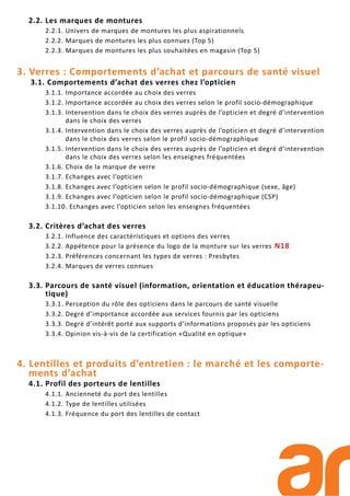 2.2. Les marques de montures
2.2.1. Univers de marques de montures les plus aspirationnels
2.2.2. Marques de montures les plus connues (Top 5)
2.2.3. Marques de montures les plus souhaitées en magasin (Top 5)
3. Verres : Comportements d’achat et parcours de santé visuel
3.1. Comportements d’achat des verres chez l’opticien
3.1.1. Importance accordée au choix des verres
3.1.2. Importance accordée au choix des verres selon le profil socio-démographique
3.1.3. Intervention dans le choix des verres auprès de l’opticien et degré d’intervention
dans le choix des verres
3.1.4. Intervention dans le choix des verres auprès de l’opticien et degré d’intervention
dans le choix des verres selon le profil socio-démographique
3.1.5. Intervention dans le choix des verres auprès de l’opticien et degré d’intervention
dans le choix des verres selon les enseignes fréquentées
3.1.6. Choix de la marque de verre
3.1.7. Echanges avec l’opticien
3.1.8. Echanges avec l’opticien selon le profil socio-démographique (sexe, âge)
3.1.9. Echanges avec l’opticien selon le profil socio-démographique (CSP)
3.1.10. Echanges avec l’opticien selon les enseignes fréquentées
3.2. Critères d’achat des verres
3.2.1. Influence des caractéristiques et options des verres
3.2.2. Appétence pour la présence du logo de la monture sur les verres N18
3.2.3. Préférences concernant les types de verres : Presbytes
3.2.4. Marques de verres connues
3.3. Parcours de santé visuel (information, orientation et éducation thérapeu-
tique)
3.3.1. Perception du rôle des opticiens dans le parcours de santé visuelle
3.3.2. Degré d’importance accordée aux services fournis par les opticiens
3.3.3. Degré d’intérêt porté aux supports d’informations proposés par les opticiens
3.3.4. Opinion vis-à-vis de la certification «Qualité en optique»
4. Lentilles et produits d’entretien : le marché et les comporte-
ments d’achat
4.1. Profil des porteurs de lentilles
4.1.1. Ancienneté du port des lentilles
4.1.2. Type de lentilles utilisées
4.1.3. Fréquence du port des lentilles de contact
 