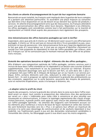 Présentation
Des clients en attente d’accompagnement de la part de leur organisme bancaire
Bancarisés en quasi-totalité, les Français sont impliqués dans la gestion de leurs comptes
et y portent une attention particulière. Ils accordent une place majeure au conseiller
qui doit être à leur disposition en cas de besoin et qui doivent leur parler de produits /
services. En attente d’accompagnement ainsi que de réassurance, les Français attendent
aussi une personnalisation des offres selon leurs besoins. Répondant à ces éléments,
les offres packagées sont considérées comme tout à fait pertinentes sur le marché et
représentent un intérêt élevé auprès des possesseurs mais également des prospects.
Une méconnaissance des offres bancaires packagées qui sont à clarifier
Cependant, alors que près de 4 clients sur 10 déclarent avoir souscrit une offre bancaire
packagée, 2 clients sur 10 ne sont pas en mesure de dire s’ils en possèdent ou pas, sous-
estimant ce taux de possession. Une méconnaissance forte qui s’exprime également par
le fait que près d’1 souscripteur sur 3 n’est pas en mesure d’identifier clairement en
assisté (sur liste proposée au répondant) le nom de l’offre possédée; par ailleurs, près
de 2 Français sur 10 ne connaissent pas le montant mensuel de leur offre et les presta-
tions incluses.
Gratuité des opérations bancaires et digital : éléments clés des offres packagées…
Afin d’obtenir une composition optimale de l’offre packagée, certains services sont à
inclure de base dans l’offre standard car ils répondent à un besoin sans susciter d’attrait
supplémentaire, c’est notamment le cas du paiement sécurisé sur Internet. D’autres
éléments séduisent davantage sans que le besoin soit fort, ce sont donc des « plus »
à proposer tels que l’offre de 2 chèques de banque par an ou l’accès à un service juri-
dique. Enfin, certains éléments sont clés, séduisant la cible tout en répondant à un
besoin fort : ils sont à proposer en option notamment la gratuité des prélèvements ou
des virements, opposition sur la carte bancaire, assurance des moyens de paiement,
suivi et recherche d’opérations, accès à la banque à distance, etc.
…à adapter selon le profil du client
Auprès des prospects, inclure la gratuité des retraits dans la zone euro dans l’offre stan-
dard serait un atout, tout comme la proposition des réductions chez des partenaires
qui serait un « plus » indéniable pour cette cible à convaincre et plus sensible aux
nouveautés et communications. A travers la typologie segmentante des clients d’orga-
nismes bancaires, 4 grands profils sont apparus avec chacun des attentes différenciées
sur l’offre packagée optimale : les attentes des Exigeants sont fortement accrues sur
les éléments plus nombreux à inclure de base de façon standard et celles des Connec-
tés sont fortement tournées vers les « Plus » et options leur offrant un maximum de
services à la carte avec davantage de communication et de souhaits répondant à leur
mobilité. Les Traditionnels quant à eux ont des demandes relativement semblables à
l’ensemble des clients, les Désengagés quant à eux étant aussi les moins exigeants.
 