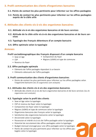 3. Profil communication des clients d’organismes bancaires
3.1. Points de contact les plus pertinents pour informer sur les offres packagées
3.2. Points de contact les plus pertinents pour informer sur les offres packagées
auprès de la cible utile
4. Attitudes des clients vis-à-vis des organismes bancaires
4.1. Attitude vis-à-vis des organismes bancaires et de leurs services
4.2. Attitude de la cible utile vis-à-vis des organismes bancaires et de leurs ser-
vices
4.3. Typologie des Français détenteurs d’un compte bancaire
4.4. Offre optimale selon la typologie
Annexes
Profil sociodémographique des Français disposant d’un compte bancaire
2.2. Offre packagée optimale
• Eléments de l’offre packagée répondant à un besoin
• Eléments séduisants de l’offre packagée
3. Profil communication des clients d’organismes bancaires
• Points de contact les plus pertinents pour informer sur les offres packagées selon
l’organisme bancaire (les 25 organismes sont analysés)
4.1. Attitudes des clients vis-à-vis des organismes bancaires
• Attitude des clients vis-à-vis de leurs organismes bancaires et de leurs services (les 25
organismes sont analysés)
4.2. Typologie selon le profil des clients
• Sexe et âge selon la typologie
• CSP et revenus du foyer selon la typologie
• Composition du foyer selon la typologie
• Régions (UDA5) et type de commune selon la typologie
• Organismes bancaires des Français selon la typologie
• Satisfaction des organismes bancaires selon la typologie
• Ancienneté selon la typologie
• Possession et intérêt vis-à-vis de l’offre packagée selon la typologie
• Potentiel de recrutement des offres packagées selon la typologie
• Budget mensuel envisagé pour une offre packagée selon la typologie
• Points de contact les plus pertinents pour informer sur les offres pac-
kagées selon la typologie
• Sexe et âge
• CSP
• Revenus du foyer
• Composition du foyer
• Régions (UDA5) et type de commune
 