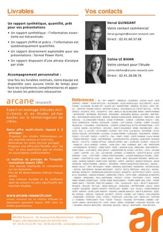 Références : 3A – 3M – ABBOTT – ABRIBLUE – ACADEMIE – ACOVA- AG2R – AGIR
GRAPHIC – AIRPAC – ALAIN AFFLELOU – ALCONLABS – ALDES AERAULIQUE- ALES GROUPE – ALGO-
THERM – ALLERGAN- ALLIANZ VIE – ALSACE LAIT- AMDIPHARM – ANDROS- AO SOLA – APEX- API-
CIL – ARISTON THERMO GROUP - ARTENAY CEREALS - ASSURANCES DU CREDIT MUTUEL – ASTRA
ZENECA – ATLANTIC- ATOL – AUDIOPTIC – AXA – BARILLA- BAUSCH&LOMB- BAYER – BAYER PHARMA
– BEIERSDORF – BFORBANK- BIOCODEX – BIODERMA – BIOGARAN- BIORGA – BLEDINA – BNP PARI-
BAS – BOEHRINGER–INGELHEIM – BOIRON- BOIRON SURGELATION- BONCOLAC – BROTHIER – BSN
MEDICAL – CA CONSUMER FINANCE - CAISSE D’EPARGNE – CANDIA – CARDINAL HEALTH – CARL
ZEISS- CARREFOUR – CASINO- CEPHALON – CHARAL – CIPF CODIPAL- CLARINS – CNBPF- COLGATE
PALMOLIVE – COLUMBIA – CONTINENTAL – COOPER- COSMETIQUE ACTIVE INTERNATIONAL – COTY
– COVEA- DAIKIN – DE DIETRICH – DECLEOR – DIRECT ASSURANCE- DPAM- DIAFARM-NPC – DOU-
GLAS – DUC – E. LECLERC – EA-PHARMA – ECOVER – EDF- EFFIK- ELLA BACHE – ENTENDRE – ES EN-
ERGIES- ESSILOR – ESTHEDERM – EUCERIN – EUGENE PERMA – EUROSIMA – EXACOMPTA – EXPANS-
CIENCE – FEU VERT- FINDUS – FLORETTE – FNH – FNMF – FORD – FORTE PHARMA- France FARINE
- FRANCK PROVOST – GABA – GASTRONOME – GEDEON RICHTER- GENERALI- GENEVRIER- GEORGIA
PACIFIC – GILLETTE – GRAND OPTICAL- GROUPE APPRO - GSK – GUERLAIN- GUINOT – HALIEUTIS
- HAMELIN – HELLY HANSEN – HENKEL – HOYA LENS – HRA- HUMANIS - IMA – ING- INNOTHERA
– INTERMARCHE- INTERVET – IPRAD SANTE- IPSEN – JANSSEN CILAG- JARDILAND- JEAN MARTIN –
JENNY CRAIG – JUVA SANTE- KRYS GROUP – LABORATOIRE DE LA MER- LACTALIS – LAITA – LAFUMA
– LAMY – LAPEYRE – LCL- LDC – LEA NATURE- LEHNING- LE TANNEUR – L’ASSIETTE BLEUE- LEVER
FABERGE – LEXEL – L’OCCITANE – L’OREAL PROFESSIONNEL – LUISSIER BORDEAUX CHESNEL- LONG-
CHAMP – LUNETIERS DU JURA – LVMH- MAAF – MACIF- MAIF- MALAKOFF MEDERIC- MARIA GAL-
LAND – MARINE HARVEST- MARY COHR- MATINES – MATIS – MATMUT- MAYOLY SPINDLER – MEAD
JOHNSON – MEDA PHARMA – MEDICA – MENARINI – MERCK MEDICATION FAMILIALE – MERIAL –
MGEN- MILLET – MITI- MITSUBISHI – MMA – MONDIAL ASSISTANCE- MONOPRIX – MR BRICOLAGE
– NATIXIS- NATURENVIE- NEGMA-WOCKARDT – NESTLE- NESTLE PROTEIKA – NIKE ACG – NISSAN-
NOFIMA- NORAUTO – NORWEGIAN SEAFOOD COUNCIL- NOVARTIS – NUTRITION ET SANTE – OLIVES
& CO- OENOBIOL – OMEGA PHARMA – OMNICOM- O’NEILL – OPTIC 2000 – ORANGINA SCHWEPPES
– OXBOW – PATAGONIA – PAUL HARTMANN – PEPSICO – PFIZER – PHYTOMER – PICOT – PIERRE
FABRE DERMO COSMETIQUE – PIERRE FABRE MEDICAMENT – PIERRE FABRE ORAL CARE – PIERRE
FABRE SANTE – PREVOIR - PROCTER GAMBLE – PSA – QUIKSILVER – RCIA – RECKITT BENCKISER -
REUNICA – REVLON – RIP CURL – ROGE CAVAILLES – ROSSIGNOL – ROTTAPHARM – SACLA – SAINT
HUBERT- SALOMON – SANOFI–AVENTIS – SANTECLAIR – SARBEC – SCA – SCHOLL – SEMES MARQUE
VERTE- SERVIER – SEVRE LOIRE HABITAT – SIGVARIS- SIMONE MAHLER – SMITH & NEPHEW – SODE-
BO- SODIAAL – SODILAC – SOGECAP- SOLINEST – SOTHYS – SOVIBA – SSP- STABILO – STALLERGENES
- STANHOME – STERILOR – STGA – STIEFEL – STOEFFLER – SUN STAR- SVR – SWISS LIFE – SYSTEME
U – TEOXANE – TERRA SANTE- TEVA – TEXIER – THALGO – THUASNE- TOP PHARM – UMBRO – UNI-
LEVER- UNIMA- UNITED BISCUITS – UPSA – URGO – VANIA – VENDOME – VISAUDIO- VOLCOM – VW
– VW BANK- WEIGHT WATCHERS – WELDOM- WELEDA – WELLA – WINTHROP – YVES ROCHER,…
arcane research
Expert en montage d’études mul-
ti-clients et en études ad-hoc
basées sur la réinterrogation de
cibles.
Notre offre multi-clients répond à 3
principes :
- Proposer des études thématiques sur
des marchés connus et maîtrisés,
- Mutualiser les coûts (terrain partagé)
- Proposer une offre plus flexible, plus “ad
hoc” et plus qualitative que les études
en souscription traditionnelles
La maîtrise du principe de l’enquête
mutualisée depuis 1993 :
- Une équipe impliquée et compétente
sur les domaines.
- Plus de 30 observatoires réalisés chaque
année.
- Une relation durable et de confiance
avec les acteurs les plus significatifs des
marchés étudiés.
www.arcane-research.com
arcane research est un institut d’études in-
dépendant spécialisé depuis 1993 dans les
études quantitatives.
ARCANE Research - 26, boulevard du Maréchal Foch - 49100 Angers
Angers, ville laboratoire pour les marchés tests
Tél : 02.41.33.12.49 - Fax . 02.41.60.57.86 - contact@arcane-research.com
Vos contactsLivrables
Un rapport synthétique, quantifié, prêt
pour vos présentations
• Un rapport synthétique : l’information essen-
tielle est hiérarchisée.
• Un rapport chiffré et précis : l’information est
systématiquement quantifiée.
• Un rapport directement exploitable pour vos
présentations : format Power Point.
• Un rapport disposant d’une phrase d’analyse
par slide
Accompagnement personnalisé :
Une fois les livrables restitués, notre équipe est
disponible sans aucune limite de temps pour
faire les traitements complémentaires et appor-
ter toutes les précisions nécessaires
Hervé GUINGANT
Votre contact commercial
herve.guingant@arcane-research.com
Direct : 02.41.60.37.68
Coline LE BIHAN
Votre contact pour l’étude
coline.lebihan@arcane-research.com
Direct : 02.41.20.08.76
 