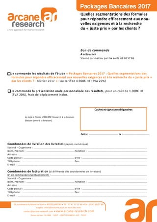 Quelles segmentations des formules
pour répondre efficacement aux nou-
velles exigences et à la recherche
du « juste prix » par les clients ?
Bon de commande
A retourner
Scanné par mail ou par fax au 02 41 60 57 86
26, boulevard du Maréchal Foch • 49100 ANGERS • Tél : 02 41 33 12 49 • Fax : 02 41 60 57 86
Angers, ville laboratoire pour les marchés tests
contact@arcane-research.com • www.arcane-research.com
Raison sociale : SILEANE - SIRET : 43957111800033 - APE : 7320Z
Je règle à l’ordre d’ARCANE Research à la livraison
(facture jointe à la livraison).
Cachet et signature obligatoires
Fait à : .......................................... Le :......................................
Coordonnées de livraison des livrables (papier, numérique)
Société - Organisme : ..............................................................................................................................................
Nom, Prénom : ............................................................ Fonction : ..........................................................................
Adresse : ................................................................................................................................................................
Code postal : ................................................................ Ville : .................................................................................
Téléphone : ................................................................. Fax : ..................................................................................
E-mail : ..................................................................................................................................................................
Coordonnées de facturation (si différente des coordonnées de livraison)
N° de commande (éventuellement) : ........................................................................................................................
Société - Organisme : ..............................................................................................................................................
Nom, Prénom : ............................................................ Fonction : ..........................................................................
Adresse : ................................................................................................................................................................
Code postal : ................................................................ Ville : .................................................................................
Téléphone : ................................................................. Fax : ..................................................................................
E-mail : ..................................................................................................................................................................
Je commande les résultats de l’étude « Packages Bancaires 2017 : Quelles segmentations des
formules pour répondre efficacement aux nouvelles exigences et à la recherche du « juste prix »
par les clients ? - février 2017 » : au tarif de 4.900€ HT (TVA 20%)
Je commande la présentation orale personnalisée des résultats, pour un coût de 1.000€ HT
(TVA 20%), frais de déplacement inclus.
 