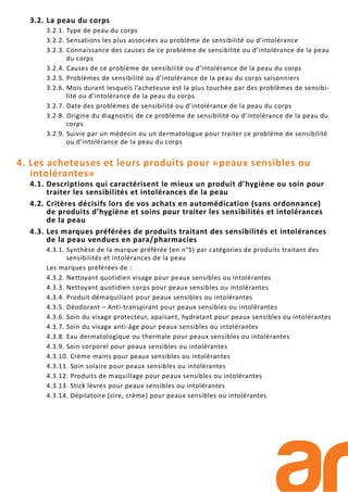 3.2. La peau du corps
3.2.1. Type de peau du corps
3.2.2. Sensations les plus associées au problème de sensibilité ou d’intolérance
3.2.3. Connaissance des causes de ce problème de sensibilité ou d’intolérance de la peau
du corps
3.2.4. Causes de ce problème de sensibilité ou d’intolérance de la peau du corps
3.2.5. Problèmes de sensibilité ou d’intolérance de la peau du corps saisonniers
3.2.6. Mois durant lesquels l’acheteuse est la plus touchée par des problèmes de sensibi-
lité ou d’intolérance de la peau du corps
3.2.7. Date des problèmes de sensibilité ou d’intolérance de la peau du corps
3.2.8. Origine du diagnostic de ce problème de sensibilité ou d’intolérance de la peau du
corps
3.2.9. Suivie par un médecin ou un dermatologue pour traiter ce problème de sensibilité
ou d’intolérance de la peau du corps
4. Les acheteuses et leurs produits pour «peaux sensibles ou
intolérantes»
4.1. Descriptions qui caractérisent le mieux un produit d’hygiène ou soin pour
traiter les sensibilités et intolérances de la peau
4.2. Critères décisifs lors de vos achats en automédication (sans ordonnance)
de produits d’hygiène et soins pour traiter les sensibilités et intolérances
de la peau
4.3. Les marques préférées de produits traitant des sensibilités et intolérances
de la peau vendues en para/pharmacies
4.3.1. Synthèse de la marque préférée (en n°1) par catégories de produits traitant des
sensibilités et intolérances de la peau
Les marques préférées de :
4.3.2. Nettoyant quotidien visage pour peaux sensibles ou intolérantes
4.3.3. Nettoyant quotidien corps pour peaux sensibles ou intolérantes
4.3.4. Produit démaquillant pour peaux sensibles ou intolérantes
4.3.5. Déodorant – Anti-transpirant pour peaux sensibles ou intolérantes
4.3.6. Soin du visage protecteur, apaisant, hydratant pour peaux sensibles ou intolérantes
4.3.7. Soin du visage anti-âge pour peaux sensibles ou intolérantes
4.3.8. Eau dermatologique ou thermale pour peaux sensibles ou intolérantes
4.3.9. Soin corporel pour peaux sensibles ou intolérantes
4.3.10. Crème mains pour peaux sensibles ou intolérantes
4.3.11. Soin solaire pour peaux sensibles ou intolérantes
4.3.12. Produits de maquillage pour peaux sensibles ou intolérantes
4.3.13. Stick lèvres pour peaux sensibles ou intolérantes
4.3.14. Dépilatoire (cire, crème) pour peaux sensibles ou intolérantes
 