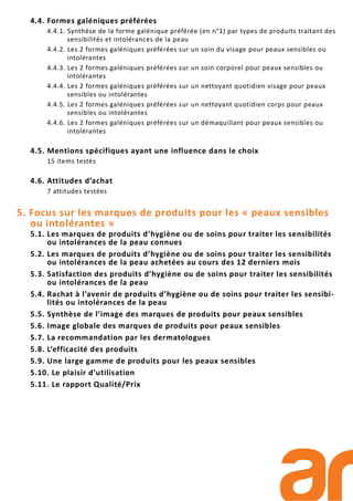 4.4. Formes galéniques préférées
4.4.1. Synthèse de la forme galénique préférée (en n°1) par types de produits traitant des
sensibilités et intolérances de la peau
4.4.2. Les 2 formes galéniques préférées sur un soin du visage pour peaux sensibles ou
intolérantes
4.4.3. Les 2 formes galéniques préférées sur un soin corporel pour peaux sensibles ou
intolérantes
4.4.4. Les 2 formes galéniques préférées sur un nettoyant quotidien visage pour peaux
sensibles ou intolérantes
4.4.5. Les 2 formes galéniques préférées sur un nettoyant quotidien corps pour peaux
sensibles ou intolérantes
4.4.6. Les 2 formes galéniques préférées sur un démaquillant pour peaux sensibles ou
intolérantes
4.5. Mentions spécifiques ayant une influence dans le choix
15 items testés
4.6. Attitudes d’achat
7 attitudes testées
5. Focus sur les marques de produits pour les « peaux sensibles
ou intolérantes »
5.1. Les marques de produits d’hygiène ou de soins pour traiter les sensibilités
ou intolérances de la peau connues
5.2. Les marques de produits d’hygiène ou de soins pour traiter les sensibilités
ou intolérances de la peau achetées au cours des 12 derniers mois
5.3. Satisfaction des produits d’hygiène ou de soins pour traiter les sensibilités
ou intolérances de la peau
5.4. Rachat à l’avenir de produits d’hygiène ou de soins pour traiter les sensibi-
lités ou intolérances de la peau
5.5. Synthèse de l’image des marques de produits pour peaux sensibles
5.6. Image globale des marques de produits pour peaux sensibles
5.7. La recommandation par les dermatologues
5.8. L’efficacité des produits
5.9. Une large gamme de produits pour les peaux sensibles
5.10. Le plaisir d’utilisation
5.11. Le rapport Qualité/Prix
 