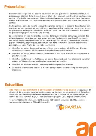 Si le marché de la piscine n’a pas été bouleversé en tant que tel dans ses fondamentaux, le
processus de décision de la demande quant à lui, vit et poursuit au même titre que les autres
secteurs d’activités, des mutations liées au niveau d’expertise toujours plus élevé des futurs
clients, aux offres low cost, mais aussi et surtout au foisonnement multi-canal des points de
contact.
Or, les gains de parts de marché se jouent en grande partie sur la capacité des acteurs à com-
muniquer au bon moment, au bon endroit et avec les meilleurs points de contact. Les acteurs
les plus connus et les plus associés aux différents points de contacts se révèlent être parmi
les plus envisagés pour recourir à une piscine.
La connaissance précise des clients potentiels dans leur utilisation et leur appréciation des
différents canaux constitue plus que jamais un enjeu fondamental pour les offreurs. Avec
des points de contacts spécifiques sur les canaux digitaux, indirects, mass média, supports
papier, sponsoring et physiques, cette étude vise donc à identifier ceux sur lesquels vous
pourrez baser votre feuille de route et notamment :
• Identifier les points de contact les plus efficaces, ceux qui ont généré le plus d’impact
mémoire au cours des 12 derniers mois auprès de votre cible captive.
• Identifier les points de contacts qui connaissent la plus forte attrition ou au contraire le
plus fort intérêt.
• Identifier vos forces / vos faiblesses, les points de contact qu’il faut chercher à travailler
et ceux qu’il faut valoriser ou chercher à maintenir en priorité.
• Identifier les modèles d’impact des marques&enseignes concurrentes.
• Disposer d’informations clés sur le marché et la performance marketing des marques&
enseignes.
Présentation
Echantillon
800 Français ayant installé & envisageant d’installer une piscine (au cours des 24
derniers & 24 prochains mois) seront interrogés par Internet en septembre 2019. Cet échan-
tillon sera issu d’envois parfaitement représentatifs de la population de foyers français en
termes de sexe, tranches d’âge, CSP et localisation (régions UDA, degré d’urbanisation).
Tous les répondants à l’enquête sont issus de notre communauté de 60.000 panélistes :
www.panelia.fr (propriété ARCANE Research).
 