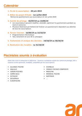 Calendrier
• ALLIANCE PISCINE
• AQUILUS
• CARON PISCINES
• CARRE BLEU
• DIFFAZUR
• DESJOYAUX
• EUROPISCINE
• EVERBLUE
• FRANCE PISCINES COMPOSITE
• MAGILINE
• MONDIAL PISCINE
• WATERAIR
• ...
Piscinistes soumis à évaluation
1. Fin de la souscription : 28 juin 2019
2. Début du projet d’étude : 1er juillet 2019
Remise du questionnaire aux souscripteurs le 1er juillet 2019
3. Comité de pilotage : 02/07/19 au 13/09/19
• Les souscripteurs peuvent modifier, amender, optimiser le questionnaire pendant au
moins 6 semaines
• Plusieurs feed back permettent de finaliser un questionnaire répondant aux attentes
de tous les souscripteurs
4. Terrain Internet : 16/09/19 au 13/10/19
• Programmation informatique
• Test, lancement et suivi de la campagne
5. Traitements et analyse des données : 14/10/19 au 30/10/19
6. Restitution des livrables : Le 31/10/19
Cette liste n’est ni exhaustive ni définitive. Soumise à validation auprès du comité de pilotage, elle a
vocation à être optimisée, modifiée, complétée par les souscripteurs.
 