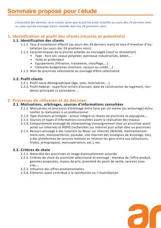 Sommaire proposé pour l'étude
L’ensemble des données sera croisée selon que la piscine a été installée au cours des 24 derniers mois
ou selon qu’elle envisage d’etre installée dans les 24 prochains mois.
1. Identification et profil des clients (récents et potentiels)
1.1. Identification des clients
1.1.1. Taux d’installation effectif (au cours des 24 derniers mois) et taux d’intention d’ins-
tallation (au cours des 24 prochains mois)
1.1.2. Caractéristiques de la piscine achetée ou envisagée (neuf vs rénovation)
• Type : hors sol, coque polyester, panneaux industrialisés, béton,...
• Taille et profondeur
• Equipements (filtration, traitement, chauffage,...)
• Eléments budgetaires (montant, recours au crédit,...)
1.1.3. Nom du pisciniste sélectionné ou envisagé d’être sélectionné
1.2. Profil clients
1.2.1. Profil socio-démographique (âge, sexe, localisation,...)
1.2.2. Profil Habitat : superficie terrain d’accueil, date de construction du logement, rési-
dence principale vs secondaire,...
2. Processus de réflexion et de décision
2.1. Motivations, arbitrages, sources d’informations consultées
2.1.1. Motivations et processus d’arbitrage entre faire par soi-même (ou entourage) et/ou
confier la réalisation à un professionnel
2.1.2. Type d’acteurs privilégiés : acteur intégré vs réseau de pisciniste vs paysagiste,...
2.1.3. Sources et types d’informations consultées avant la réalisation des travaux
2.1.4. Comportement envisagé de showrooming (renseignement chez un pisciniste avant
achat sur Internet) et ROPO (recherches sur Internet puis achat chez un pisciniste)
2.1.5. Recours envisagé à des tutoriels ou Mooc sur Internet (Wikifab, montremoicom-
ment.com, moncoachbrico, youtube, site Internet des enseignes de bricolage, etc),
à des plateformes de services mettant en relation les gens entre eux (allovoisins,
frizbiz, jemepropose, monsupervoisin, etc.), etc.
2.2. Critères de choix
2.2.1. Notoriété des piscinistes et image éventuellement associée
2.2.2. Critères de choix du pisciniste sélectionné et envisagé : étendue de l’offre produit,
gammes proposées, niveau de prix, proximité du point de vente, services asso-
ciés,...
2.2.3. Influence des offres promotionnelles
2.2.4. Eléments ayant contribué à la satisfaction ou l’insatisfaction
 