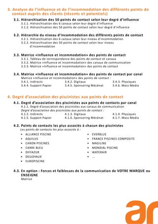3. Analyse de l’influence et de l’incommodation des différents points de
contact auprès des clients (récents et potentiels)
3.1. Hiérarchisation des 50 points de contact selon leur degré d’influence
3.1.1. Hiérarchisation des 6 canaux selon leur degré d’influence
3.1.2. Hiérarchisation des 50 points de contact selon leur degré d’influence
3.2. Hiérarchie du niveau d’incommodation des différents points de contact
3.2.1. Hiérarchisation des 6 canaux selon leur niveau d’incommodation
3.2.2. Hiérarchisation des 50 points de contact selon leur niveau
d’incommodation
3.3. Matrice «Influence et incommodation» des points de contact
3.3.1. Tableau de correspondance des points de contact et canaux
3.3.2. Matrice «Influence et incommodation» des canaux de communication
3.3.3. Matrice «Influence et incommodation» des points de contact
3.4. Matrice «Influence et incommodation» des points de contact par canal
Matrice «Influence et incommodation» des points de contact :
3.4.1. Indirects 3.4.2. Digitaux 3.4.3. Physiques
3.4.4. Support Papier 3.4.5. Sponsoring Mécénat 3.4.6. Mass Media
4. Degré d’association des piscinistes aux points de contact
4.1. Degré d’association des piscinistes aux points de contacts par canal
4.1.1. Degré d’association des piscinistes aux canaux de communication
Degré d’association des piscinistes aux points de contact :
4.1.2. Indirects 4.1.3. Digitaux 4.1.4. Physiques
4.1.5. Support Papier 4.1.6. Sponsoring Mécénat 4.1.7. Mass Media
4.2. Points de contacts les plus associés à chacun des piscinistes
Les points de contacts les plus associés à :
4.3. En option : Forces et faiblesses de la communication de VOTRE MARQUE ou
ENSEIGNE
Matrice
• ALLIANCE PISCINE
• AQUILUS
• CARON PISCINES
• CARRE BLEU
• DIFFAZUR
• DESJOYAUX
• EUROPISCINE
• EVERBLUE
• FRANCE PISCINES COMPOSITE
• MAGILINE
• MONDIAL PISCINE
• WATERAIR
• ...
 