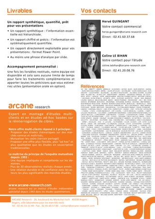 Livrables
Un rapport synthétique, quantifié, prêt
pour vos présentations
• Un rapport synthétique : l’information essen-
tielle est hiérarchisée.
• Un rapport chiffré et précis : l’information est
systématiquement quantifiée.
• Un rapport directement exploitable pour vos
présentations : format Power Point.
• Au moins une phrase d’analyse par slide.
Accompagnement personnalisé :
Une fois les livrables restitués, notre équipe est
disponible et cela sans aucune limite de temps
pour faire les traitements complémentaires et
apporter toutes les précisions que vous estime-
riez utiles (présentation orale en option). Références3A – 3M – ABBOTT – ABBVIE- ABRIBLUE – ACADEMIE – ACOVA- AG2R – AGIR GRAPHIC – AGRIAL
- AGRO-MOUSQUETAIRES- AIRPAC – ALAIN AFFLELOU – ALCONLABS – ALDES AERAULIQUE- ALES
GROUPE – ALGOTHERM – ALLERGAN – ALLIANCE HEALTHCARE – ALLIANCE OCEANE - ALLIANZ
IARD- ALLIANZ VIE – ALSACE LAIT- AMDIPHARM – ANDROS – ANTARGAZ FINAGAZ- AO SOLA –
APEX- APICIL – APREVA – APRR- ARKOPHARMA- ARISTON THERMO GROUP- ARTENAY CEREALS
– ASCENSIA- ASTRA ZENECA – ATLANTIC- ATOL – AUDILAB- AUDIOPTIC – AVIVA – AXA- BANQUE
CASINO- BARILLA- BAUSCH&LOMB- BAYER – BAYER PHARMA – BEIERSDORF – BEL – BEL FOOD
SERVICE- BFORBANK- BIOCODEX – BIODERMA – BIOGARAN- BIORGA – BLEDINA – BNP PARIBAS –
BOEHRINGER–INGELHEIM – BOIRON- BOIRON SURGELATION- BONCOLAC – BONDUELLE – BON-
DUELLE FRAIS – BOURSORAMA- BOUYGUES IMMOBILIER- BPCE ASSURANCES- BRED BANQUE
POPULAIRE – BJORG- BROTHIER – BSN MEDICAL – CA CONSUMER FINANCE- CAISSE D’EPARGNE –
CANDIA – CARDINAL HEALTH – CARL ZEISS- CARREFOUR – CASINO – CDO – CETELEM- CEPHALON
– CHARAL – CHIESI- CHURCH&DWIGHT- CIPF CODIPAL – CIZETA MEDICALI- CLARINS – CNBPF-
COLGATE PALMOLIVE – COLUMBIA – COMPAGNIE MADRANGE- CONFEDERATION NATIONALE DU
CREDIT MUTUEL – CONFORAMA- CONTINENTAL – COOPER – COOPERVISION- CORNIC- COSME-
TIQUE ACTIVE INTERNATIONAL – COTY – COVEA – CREDIPAR- CREDIT MUTUEL ARKEA – D’AUCY
FOOD SERVICE- DAIKIN – DAUNAT- DELMAS POISSONS ET MAREES- DE DIETRICH – DECLEOR –
DELOITTE – DELPEYRAT – DELPIERRE- DIAC- DIAFARM-NPC – DIEPHARMEX- DIRECT ASSURANCE
- DPAM -– DOUGLAS – DUC – E. LECLERC – EA-PHARMA – ECLOR - ECOVER – EDF- EFFIK- ELLA
BACHE – ENGIE- ENI- ENTENDRE – ES ENERGIES- ESSILOR – ESSITY- ESTHEDERM – EUCERIN –
EUGENE PERMA – EUROSIMA – EXACOMPTA – EXPANSCIENCE – FBD (IXINA,…)- FERRERO- FEU
VERT – FILORGA- FINDUS – FLEURANCE NATURE – FLEURY MICHON- FLORETTE – FNAC DARTY-
FNH – FNMF – FORD – FORTE PHARMA- France FARINE- FRANCK PROVOST – GABA – GALDERMA
- GASTROMER – GASTRONOME – GAZ DE BORDEAUX- GEDEON RICHTER – GELAZUR- GENERALI
- GENEVRIER- GEORGIA PACIFIC – GIBAUD – GILBERT LABORATOIRES- GILLETTE – GRAND VISION
– GREELAND SEAFOOD - GRIMBERG LABORATOIRES- GROUPE ALL- GROUPE APPRO – GROUPE
BARBA- GSK – GUERLAIN- GUINOT – HALIEUTIS- HAMELIN – HARMONIE MUTELLE- HELLY HAN-
SEN – HENKEL – HITACHI- HOYA LENS – HRA – HSBC- HUMANIS – IKEA- IMA – ING- INNOTHERA
– INTERMARCHE- INTERVET – IPRAD SANTE- IPSEN – JANSSEN CILAG- JARDILAND- JEAN MAR-
TIN – JENNY CRAIG – JUVA SANTE- KRYS GROUP – L’OREAL ACTIVE COSMETICS – L’OREAL GAR-
NIER - LA BANQUE POSTALE FINANCEMENT –LABEYRIE TRAITEUR SURGELES- LABORATOIRE DE
LA MER- LACTALIS – LAITA – LAFUMA – LAMY – LAPEYRE – LCL- LDC – LEA NATURE- LEHNING- LE
TANNEUR – L’ASSIETTE BLEUE- LEVER FABERGE – LEXEL – L’OCCITANE – L’OREAL PROFESSIONNEL
–- LOHMANN & RAUSCHER- LONGCHAMP – LUNETIERS DU JURA – LUISSIER BORDEAUX CHESNEL
- LUXOTTICA- LVMH- MAAF – MACIF- MAIF- MALAKOFF MEDERIC- MARIA GALLAND – MARINE
HARVEST- MARY COHR - MATINES – MATIS – MATMUT- MAYOLY SPINDLER – MEAD JOHNSON
– MEDA PHARMA – MEDICA – MENICON- MENARINI – MERCEDES BENZ FINANCIAL SERVICES-
MERCK MEDICATION FAMILIALE – MERIAL – METRO- MG- MGEN- MILLET – MITI- MITSUBISHI
– MMA – MOM- MONDIAL ASSISTANCE- MONOPRIX – MR BRICOLAGE – MSD SANTE ANIMALE
– MUTEX – MUTUELLE DE POITIERS ASSURANCES- NATIXIS- NATURENVIE- NEGMA-WOCKARDT
– NESTLE- NESTLE PROTEIKA – NEXITY- NIKE ACG – NISSAN- NOFIMA- NORAUTO – NORWEGIAN
SEAFOOD COUNCIL- NOVARTIS- NOVARTIS SANTE ANIMALE- NUTRITION ET SANTE – OCP- OLIVES
& CO- OENOBIOL – OMEGA PHARMA – OMNICOM- O’NEILL – ONEY- ONTEX – OPHTALMIC- OPTIC
2000 – ORANGINA SCHWEPPES – ORCHESTRA- OXBOW – PASQUIER- PATAGONIA – PAUL HART-
MANN – PEPSICO – PERRIGO- PFIZER – PHYTOMER – PICOT – PIERRE FABRE DERMO COSMETIQUE
– PIERRE FABRE MEDICAMENT – PIERRE FABRE ORAL CARE – PIERRE FABRE SANTE – PREVOIR-
PROCTER GAMBLE PHARMACEUTICALS – PSA – QUIKSILVER – RATP- RCIA – RECKITT BENCKISER
– RELAIS D’OR CENTRALE - RESPONDI- REUNICA – REVLON – RIP CURL – ROCHE DIAGNOSTICS
- ROGE CAVAILLES – ROSSIGNOL – ROTTAPHARM – SACLA – SAINT HUBERT- SALOMON – SANDOZ
- SANOFI – SANTECLAIR – SANTE VERTE- SARBEC – SAVENCIA- SCA – SCAMARK- SCHOLL – SEMES
MARQUE VERTE – SENNHEISER – SERVAIR- SERVIER – SEVRE LOIRE HABITAT – SFR- SIFI GROUP-
SIGVARIS- SIMONE MAHLER – SMITH & NEPHEW – SODEBO- SODIAAL – SODIAAL FOOD EXPERTS
- SODILAC – SOFIBEL- SOGECAP- SOLINEST – SOTHYS – SOVIBA – SSP- STABILO – STALLERGENES
- STANHOME – STARKEY- STERILOR – STGA – STIEFEL – STOEFFLER – SUN STAR- SVR – SWISS LIFE
– SYNADIET- SYSTEME U – TBWA-PARIS- TEOXANE – TERRA SANTE – TERRENA- TEVA – TEXIER
– THALGO – THEA – THERABEL- THUASNE – TONIPHARM- TOP PHARM – UMBRO – UNILEVER
- UNIMA - UNITED BISCUITS – UPSA – URGO – URIAGE- VANIA – VENDOME – VILOGIA - VINCI
IMMOBILIER- VISAUDIO – VITAGERMINE- VOLCOM – VW – VW BANK- WEIGHT WATCHERS – WEL-
DOM- WELEDA – WELLA – WILLIAM SAURIN- WINTHROP – YVES ROCHER,…
Hervé GUINGANT
Votre contact commercial
herve.guingant@arcane-research.com
Direct : 02.41.60.37.68
Coline LE BIHAN
Votre contact pour l’étude
coline.lebihan@arcane-research.com
Direct : 02.41.20.08.76
Vos contacts
arcane research
Expert en montage d’études multi-
clients et en études ad-hoc basées sur
la réinterrogation de cibles.
Notre offre multi-clients répond à 3 principes :
- Proposer des études thématiques sur des mar-
chés connus et maîtrisés,
- Mutualiser les coûts (terrain partagé)
- Proposer une offre plus flexible, plus “ad hoc” et
plus qualitative que les études en souscription
traditionnelles
La maîtrise du principe de l’enquête mutualisée
depuis 1993 :
- Une équipe impliquée et compétente sur les do-
maines.
- Plus de 30 observatoires réalisés chaque année.
- Une relation durable et de confiance avec les ac-
teurs les plus significatifs des marchés étudiés.
www.arcane-research.com
arcane research est un institut d’études indépendant
spécialisé depuis 1993 dans les études quantitatives.
ARCANE Research - 26, boulevard du Maréchal Foch - 49100 Angers
Angers, ville laboratoire pour les marchés tests
Tél : 02.41.33.12.49 - Fax . 02.41.60.57.86 - contact@arcane-research.com
 