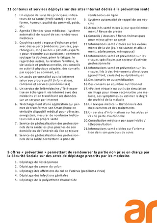 1. Dépistage de l’ostéoporose
2. Dépistage du cancer du colon
3. Dépistage des affections du col de l’utérus (papilloma virus)
4. Dépistage des infections génitales
5. Dépistage de la polyarthrite rhumatoïde
5 offres « prévention » permettant de rembourser la partie non prise en charge par
la Sécurité Sociale sur des actes de dépistage prescrits par les médecins
1. Un espace de suivi des principaux indica-
teurs de sa santé (Profil santé) : état de
forme, humeur, qualité du sommeil, poids,
etc.
2. Agenda / Rendez-vous médicaux : système
automatisé de rappel de ses rendez-vous
médicaux
3. Coaching santé : espace d’échange privé
avec des experts (médecins, juristes, psy-
chologues, etc.) ou des « patients-experts
» pour répondre aux questions : comment
soulager la douleur, gérer la fatigue, le
regard des autres, la relation familiale, la
vie sociale et professionnelle, des conseils
en activité physique adaptée, des conseils
par rapport au sommeil, etc.
4. Un accès personnalisé au site Internet
selon son propre profil (informations,
contenus et services personnalisés)
5. Un service de Télémédecine / Télé-exper-
tise en échangeant via Internet avec des
médecins et en transférant ses données
sur un serveur par Internet
6. Téléchargement d’une application qui per-
met de transformer son Smartphone en
véritable dispositif médical pour détecter,
enregistrer, mesurer de nombreux indica-
teurs liés à sa propre santé
7. Service de géolocalisation des profession-
nels de la santé les plus proches de son
domicile ou de l’endroit où l’on se trouve
8. Service de géolocalisation des profession-
nels de la santé permettant la prise de
rendez-vous en ligne
9. Système automatisé de rappel de ses vac-
cins
10.Actualités santé mises à jour quotidienne-
ment / Revue de presse
11.Conseils / dossiers / fiches thématiques
pour mieux gérer sa santé
12.Informations santé ciblées sur les événe-
ments de la vie (ex. : naissance et allaite-
ment, adolescence, ménopause)
13.Informations santé et prévention sur les
risques spécifiques par secteur d’activité
professionnelle
14.Informations santé et prévention sur les
risques liés à des événements climatiques
(grand froid, canicule) ou épidémiques
15.Des conseils en automédication
16.Des conseils en équilibre nutritionnel
17.«Patient virtuel» ou outils de simulation
en image pour mieux reconnaitre une ma-
ladie, ses symptômes ou estimer le degré
de sévérité de la maladie
18.Un lexique médical – Dictionnaire des
médicaments et des traitements
19.Un service d’informations sur les aides en
cas de perte d’autonomie
20.Consultation médicale par appel vidéo /
téléconsultation
21.Informations santé ciblées sur l’orienta-
tion dans son parcours de soins
21 contenus et services déployés sur des sites Internet dédiés à la prévention santé
 