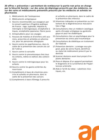 1. Médicaments de l’ostéoporose
2. Médicaments antigrippaux
3. Vaccins recommandés aux voyageurs par
le conseil supérieur d’hygiène publique
de France : rage, typhoïde, hépatite A,
méningite à méningocoque, encéphalite à
tiques, encéphalite japonaise, fièvre jaune
4. Antipaludéens pour vos voyages
5. Housses de matelas et d’oreillers anti-aca-
riens, prescrites et achetées en pharma-
cie, pour les personnes allergiques
6. Vaccin contre les papillomavirus, dans le
cadre de la prévention des cancers du col
de l’utérus
7. Vaccin contre la varicelle
8. Vaccin contre le pneumocoque chez tous
les enfants, même en dehors des collecti-
vités
9. Vaccin contre le méningocoque pour les
enfants
10.Vaccins contre les gastro-entérites du
nourrisson
11.Compléments à base de vitamines pres-
crits et achetés en pharmacie, dans le
cadre de la prévention des cancers
12.Compléments à base d’Oméga 3 prescrits
et achetés en pharmacie, dans le cadre de
la prévention des infarctus
13.Vitamines indiquées en prévention ou trai-
tement de la dégénérescence maculaire
liée à l’âge
14.Consultations chez un médecin sexologue
après chirurgie urologique ou gynécolo-
gique et pour les diabétiques
15.Consultations chez un psychologue pour la
prévention du stress post traumatique
16.Consultations de diététique en traitement
de l’obésité
17.Prévention dentaire : curetage sous gin-
gival, pose de vernis fluoré, dentifrice
au statut de médicament prescrit par le
dentiste
18.Scanner dentaire avant tout projet d’im-
plants dentaires
19.Pose et dépose d’un appareil permettant
le diagnostic et la surveillance de l’hyper-
tension artérielle
20.Aide à l’arrêt du tabac : substituts nico-
tiques, etc.
20 offres « prévention » permettant de rembourser la partie non prise en charge
par la Sécurité Sociale : sur des actes de dépistage prescrits par des médecins, ou
sur des soins et médicaments préventifs prescrits par les médecins et achetés en
pharmacies
 