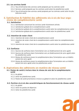 2.5. Les services Santé
2.5.1. Taux d’utilisation des services santé proposés par les contrats santé
2.5.2. Services santé proposés par les contrats santé selon les plateformes santé
2.5.3. Taux d’utilisation des services santé proposés par les contrats santé selon les pla-
teformes santé
3. Satisfaction & Fidélité des adhérents vis-à-vis de leur orga-
nisme de complémentaire santé
3.1. Satisfaction
3.1.1. Satisfaction concernant les services santé récemment utilisés
3.1.2. Satisfaction globale de la complémentaire santé
3.1.3. Satisfaction globale de la complémentaire santé selon les complémentaires santé
3.1.4. Satisfaction globale de la complémentaire santé selon les plateformes santé
3.2. Intention de rester client
3.2.1. Intention de rester client de la complémentaire santé
3.2.2. Intention de rester client de la complémentaire santé selon les complémentaires
santé
3.2.3. Intention de rester client de la complémentaire santé selon les plateformes santé
3.3. Confiance
3.3.1. Sources de confiance dans l’orientation vers un établissement de soins agréé
3.3.2. Sources de confiance dans l’orientation vers un établissement de soins agréé selon
les plateformes santé
3.3.3. Niveau de confiance envers la complémentaire dans l’orientation vers un établis-
sement de soins agréé
3.3.4. Niveau de confiance envers la complémentaire dans l’orientation vers un établis-
sement de soins agréé selon les plateformes santé
4. Aspirations des adhérents en matière de réseau santé
4.1. Postes de santé à inclure dans le réseau de soin de la complémentaire
santé
4.1.1. Au global
4.1.2. Selon les plateformes santé
4.1.3. Postes de santé prioritaires à inclure au global et selon les plateformes santé
4.2. Position vis-à-vis des caractéristiques du fonctionnement du réseau santé
4.2.1. Au global
4.2.2. Selon les postes de dépenses
4.2.3. Selon les plateformes santé
 