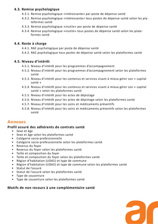 4.3. Remise psychologique
4.3.1. Remise psychologique «intéressante» par poste de dépense santé
4.3.2. Remise psychologique «intéressante» tous postes de dépense santé selon les pla-
teformes santé
4.3.3. Remise psychologique «inutile» par poste de dépense santé
4.3.4. Remise psychologique «inutile» tous postes de dépense santé selon les plate-
formes santé
4.4. Reste à charge
4.4.1. RAC psychologique par poste de dépense santé
4.4.2. RAC psychologique tous postes de dépense santé selon les plateformes santé
4.5. Niveau d’intérêt
4.5.1. Niveau d’intérêt pour les programmes d’accompagnement
4.5.2. Niveau d’intérêt pour les programmes d’accompagnement selon les plateformes
santé
4.5.3. Niveau d’intérêt pour les contenus et services visant à mieux gérer son « capital
santé »
4.5.4. Niveau d’intérêt pour les contenus et services visant à mieux gérer son « capital
santé » selon les plateformes santé
4.5.5. Niveau d’intérêt pour les actes de dépistage
4.5.6. Niveau d’intérêt pour les actes de dépistage selon les plateformes santé
4.5.7. Niveau d’intérêt pour les soins et médicaments préventifs
4.5.8. Niveau d’intérêt pour les soins et médicaments préventifs selon les plateformes
santé
Annexes
Profil assuré des adhérents de contrats santé
• Sexe et âge
• Sexe et âge selon les plateformes santé
• Catégorie socio-professionnelle
• Catégorie socio-professionnelle selon les plateformes santé
• Revenus du foyer
• Revenus du foyer selon les plateformes santé
• Taille et composition du foyer
• Taille et composition du foyer selon les plateformes santé
• Région d’habitation (UDA5) et type de commune
• Région d’habitation (UDA5) et type de commune selon les plateformes santé
• Statut de l’assuré
• Statut de l’assuré selon les plateformes santé
• Type de couverture
• Type de couverture selon les plateformes santé
Motifs de non recours à une complémentaire santé
 