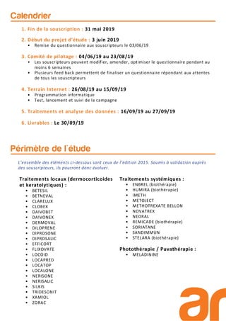 Périmètre de l'étude
Traitements locaux (dermocorticoides
et keratolytiques) :
• BETESIL
• BETNEVAL
• CLARELUX
• CLOBEX
• DAIVOBET
• DAIVONEX
• DERMOVAL
• DILOPRENE
• DIPROSONE
• DIPROSALIC
• EFFICORT
• FLIXOVATE
• LOCOID
• LOCAPRED
• LOCATOP
• LOCALONE
• NERISONE
• NERISALIC
• SILKIS
• TRIDESONIT
• XAMIOL
• ZORAC
Traitements systémiques :
• ENBREL (biothérapie)
• HUMIRA (biothérapie)
• IMETH
• METOJECT
• METHOTREXATE BELLON
• NOVATREX
• NEORAL
• REMICADE (biothérapie)
• SORIATANE
• SANDIMMUN
• STELARA (biothérapie)
Photothérapie / Puvathérapie :
• MELADININE
1. Fin de la souscription : 31 mai 2019
2. Début du projet d’étude : 3 juin 2019
• Remise du questionnaire aux souscripteurs le 03/06/19
3. Comité de pilotage : 04/06/19 au 23/08/19
• Les souscripteurs peuvent modifier, amender, optimiser le questionnaire pendant au
moins 6 semaines
• Plusieurs feed back permettent de finaliser un questionnaire répondant aux attentes
de tous les souscripteurs
4. Terrain Internet : 26/08/19 au 15/09/19
• Programmation informatique
• Test, lancement et suivi de la campagne
5. Traitements et analyse des données : 16/09/19 au 27/09/19
6. Livrables : Le 30/09/19
Calendrier
L’ensemble des éléments ci-dessous sont ceux de l’édition 2015. Soumis à validation auprès
des souscripteurs, ils pourront donc évoluer.
 