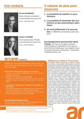 Références Santé & Pharmacie
3M, ABBOTT, ABBVIE, ALCONLABS, ALLERGAN, ALLIANCE
HEALTHCARE, AMDIPHARM, ARKOPHARMA, ASCENSIA,
ASTRA ZENECA, BAUSCH&LOMB, BAYER, BAYER PHARMA,
BEIERSDORF, BIOCODEX, BIODERMA, BIOGARAN, BIOR-
GA, BOEHRINGER–INGELHEIM, BOIRON , BROTHIER, BSN
MEDICAL, CEPHALON, CHIESI, CIZETA MEDICALI, COO-
PER, DIAFARM-NPC, DIEPHARMEX, EA-PHARMA, EFFIK,
ESSITY, EUCERIN, EXPANSCIENCE, GABA, GEDEON RICH-
TER, GIBAUD, GENEVRIER, GRIMBERG LABORATOIRES,
GSK, HRA, INNOTHERA, INTERVET, IPRAD SANTE, IPSEN,
JANSSEN CILAG, L’OREAL ACTIVE COSMETICS, LABORA-
TOIRE DE LA MER , LEHNING, LEVER FABERGE, LOHMAN
& RAUSCHER, MAYOLY SPINDLER, MEDA PHARMA, ME-
NARINI, MERCK MEDICATION FAMILIALE, MERIAL, MSD
SANTE ANIMALE, NEGMA-WOCKARDT, NOVARTIS, NO-
VARTIS SANTE ANIMALE, OCP, OENOBIOL, OMEGA PHAR-
MA, ONTEX, PAUL HARTMANN, PERRIGO, PFIZER, PICOT,
PIERRE FABRE DERMO COSMETIQUE, PIERRE FABRE
MEDICAMENT, PIERRE FABRE ORAL CARE, PIERRE FABRE
SANTE, PILEJE, PROCTER GAMBLE, RECKITT BENCKISER,
ROCHE DIAGNOSTICS, ROGE CAVAILLES, ROTTAPHARM,
SANDOZ, SANOFI, SANTE VERTE, SARBEC, SCA, SCHOLL,
SEMES MARQUE VERTE, SERVIER, SIFI GROUP, SIGVARIS,
SMITH & NEPHEW , SOGIPHAR, STALLERGENES, STIEFEL,
SUN STAR, SVR, TEOXANE, TERRA SANTE, TEVA, THEA,
THERABEL, THUASNE, TONIPHARM, TOP PHARM, UPSA,
URGO, URIAGE, VANIA, VENDOME, WELEDA, WINTHROP,
ZAMBON
1. La possibilité de modifier le ques-
tionnaire
2. La possibilité de demander des trai-
tements ou des présentations spéci-
fiques
3. Un tarif préférentiel à la souscrip-
tion : 6.900€ HT, présentation orale com-
prise.
Accompagnement personnalisé après
l’étude. Une fois les livrables restitués,
notre équipe est disponible et cela sans au-
cune limite de temps pour vous apporter tous
les éclaircissements nécessaires : traitements
complémentaires, etc.
3 raisons de plus pour
souscrire
Hervé GUINGANT
Votre contact commercial
herve.guingant@arcane-research.com
Direct : 02.41.60.37.68
Coline LE BIHAN
Votre contact pour l’étude
coline.lebihan@arcane-research.com
Direct : 02.41.20.08.76
Vos contacts
arcane research
Expert en montage d’études multi-clients et
en études ad-hoc basées sur la réinterroga-
tion de cibles.
Notre offre multi-clients répond à 3 principes :
- Proposer des études thématiques sur des marchés
connus et maîtrisés,
- Mutualiser les coûts (terrain partagé)
- Proposer une offre plus flexible, plus “ad hoc” et plus
qualitative que les études en souscription tradition-
nelles
La maîtrise du principe de l’enquête mutualisée de-
puis 1993 :
- Une équipe impliquée et compétente sur les domaines.
- Plus de 30 observatoires réalisés chaque année.
- Une relation durable et de confiance avec les acteurs
les plus significatifs des marchés étudiés.
www.arcane-research.com
arcane research est un institut d’études indépendant spécia-
lisé depuis 1993 dans les études quantitatives.
ARCANE Research - 26, boulevard du Maréchal Foch - 49100 Angers
Angers, ville laboratoire pour les marchés tests
Tél : 02.41.33.12.49 - Fax . 02.41.60.57.86 - contact@arcane-research.com
 