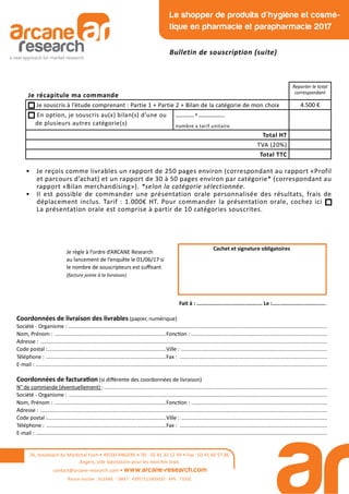 Coordonnées de livraison des livrables (papier, numérique)
Société - Organisme : ...............................................................................................................................................................................
Nom, Prénom : ...........................................................................Fonc on : ............................................................................................
Adresse : ..................................................................................................................................................................................................
Code postal :................................................................................Ville : ...................................................................................................
Téléphone : .................................................................................Fax : ....................................................................................................
E-mail : .....................................................................................................................................................................................................
Coordonnées de factura on (si diﬀérente des coordonnées de livraison)
N° de commande (éventuellement) :.......................................................................................................................................................
Société - Organisme : ...............................................................................................................................................................................
Nom, Prénom : ...........................................................................Fonc on : ............................................................................................
Adresse : ..................................................................................................................................................................................................
Code postal :................................................................................Ville : ...................................................................................................
Téléphone : .................................................................................Fax : ....................................................................................................
E-mail : .....................................................................................................................................................................................................
Je règle à l’ordre d’ARCANE Research
au lancement de l’enquête le 01/06/17 si
le nombre de souscripteurs est suﬃsant
(facture jointe à la livraison)
Cachet et signature obligatoires
Fait à : .......................................... Le :...................................
Je récapitule ma commande
Reporter le total
correspondant
Je souscris à l’étude comprenant : Partie 1 + Partie 2 + Bilan de la catégorie de mon choix 4.500 €
En option, je souscris au(x) bilan(s) d’une ou
de plusieurs autres catégorie(s)
_______ x __________
nombre x tarif unitaire
Total HT
TVA (20%)
Total TTC
• Je reçois comme livrables un rapport de 250 pages environ (correspondant au rapport «Profil
et parcours d’achat) et un rapport de 30 à 50 pages environ par catégorie* (correspondant au
rapport «Bilan merchandising»). *selon la catégorie sélectionnée.
• Il est possible de commander une présentation orale personnalisée des résultats, frais de
déplacement inclus. Tarif : 1.000€ HT. Pour commander la présentation orale, cochez ici
La présentation orale est comprise à partir de 10 catégories souscrites.
26, boulevard du Maréchal Foch • 49100 ANGERS • Tél : 02 41 33 12 49 • Fax : 02 41 60 57 86
Angers, ville laboratoire pour les marchés tests
contact@arcane-research.com • www.arcane-research.com
Raison sociale : SILEANE - SIRET : 43957111800033 - APE : 7320Z
Le shopper de produits d'hygiène et cosmé-
tique en pharmacie et parapharmacie 2017
Bulletin de souscription (suite)
 