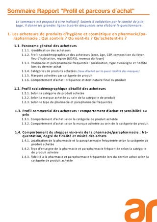 1. Les acheteurs de produits d’hygiène et cosmétique en pharmacie/pa-
rapharmacie : Qui sont-ils ? Où vont-ils ? Qu’achètent-ils ?
1.1. Panorama général des acheteurs
1.1.1. Identification des acheteurs
1.1.2. Profil sociodémographique des acheteurs (sexe, âge, CSP, composition du foyer,
lieu d’habitation, région (UDA5), revenus du foyer)
1.1.3. Pharmacie et parapharmacie fréquentée : localisation, type d’enseigne et fidélité
lors du dernier achat
1.1.4. Catégories de produits achetées (taux d’achat sur la quasi totalité des marques)
1.1.5. Marques achetées par catégorie de produit
1.1.6. Comportement d’achat : fréquence et destinataire final du produit
1.2. Profil sociodémographique détaillé des acheteurs
1.2.1. Selon la catégorie de produit achetée
1.2.2. Selon la marque achetée au sein de la catégorie de produit
1.2.3. Selon le type de pharmacie et parapharmacie fréquentée
1.3. Profil commercial des acheteurs : comportement d’achat et sensibilité au
prix
1.3.1. Comportement d’achat selon la catégorie de produit achetée
1.3.2. Comportement d’achat selon la marque achetée au sein de la catégorie de produit
1.4. Comportement du shopper vis-à-vis de la pharmacie/parapharmacie : fré-
quentation, degré de fidélité et mixité des achats
1.4.1. Localisation de la pharmacie et la parapharmacie fréquentée selon la catégorie de
produit achetée
1.4.2. Type d’enseigne de la pharmacie et parapharmacie fréquentée selon la catégorie
de produit achetée
1.4.3. Fidélité à la pharmacie et parapharmacie fréquentée lors du dernier achat selon la
catégorie de produit achetée
Sommaire Rapport "Profil et parcours d'achat"
Le sommaire est proposé à titre indicatif. Soumis à validation par le comité de pilo-
tage, il donne les grandes lignes à partir desquelles sera élaboré le questionnaire.
 