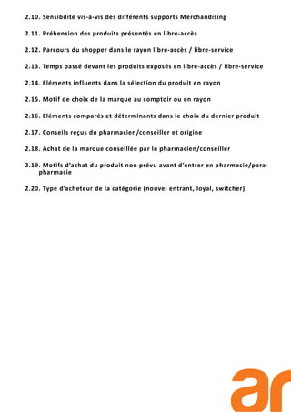 2.10. Sensibilité vis-à-vis des différents supports Merchandising
2.11. Préhension des produits présentés en libre-accès
2.12. Parcours du shopper dans le rayon libre-accès / libre-service
2.13. Temps passé devant les produits exposés en libre-accès / libre-service
2.14. Eléments influents dans la sélection du produit en rayon
2.15. Motif de choix de la marque au comptoir ou en rayon
2.16. Eléments comparés et déterminants dans le choix du dernier produit
2.17. Conseils reçus du pharmacien/conseiller et origine
2.18. Achat de la marque conseillée par le pharmacien/conseiller
2.19. Motifs d’achat du produit non prévu avant d’entrer en pharmacie/para-
pharmacie
2.20. Type d’acheteur de la catégorie (nouvel entrant, loyal, switcher)
 
