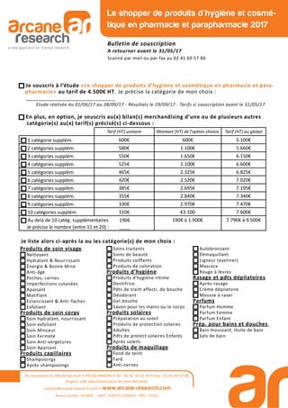 26, boulevard du Maréchal Foch • 49100 ANGERS • Tél : 02 41 33 12 49 • Fax : 02 41 60 57 86
Angers, ville laboratoire pour les marchés tests
contact@arcane-research.com • www.arcane-research.com
Raison sociale : SILEANE - SIRET : 43957111800033 - APE : 7320Z
Le shopper de produits d'hygiène et cosmé-
tique en pharmacie et parapharmacie 2017
Bulletin de souscription
A retourner avant le 31/05/17
Scanné par mail ou par fax au 02 41 60 57 86
Tarif (HT) unitaire Montant (HT) de l’op on choisie Tarif (HT) au global
1 catégorie supplém. 600€ 600€ 5.100€
2 catégories supplém. 580€ 1.100€ 5.660€
3 catégories supplém. 550€ 1.650€ 6.150€
4 catégories supplém. 525€ 2.100€ 6.600€
5 catégories supplém. 465€ 2.325€ 6.825€
6 catégories supplém. 420€ 2.520€ 7.020€
7 catégories supplém. 385€ 2.695€ 7.195€
8 catégories supplém. 355€ 2.840€ 7.340€
9 catégories supplém. 330€ 2.970€ 7.470€
10 catégories supplém. 310€ €3.100 7.600€
Au delà de 10 catég. supplémentaires 190€
Je précise le nombre (entre 11 et 20) : ____
190€ à 1.900€ 7.790€ à 9.500€
Je souscris à l’étude «Le shopper de produits d’hygiène et cosmétique en pharmacie et para-
pharmacie» au tarif de 4.500€ HT. Je précise la catégorie de mon choix :
____________________________
Etude réalisée du 01/06/17 au 28/09/17 - Résultats le 29/09/17 - Tarifs si souscription avant le 31/05/17
En plus, en option, je souscris au(x) bilan(s) merchandising d’une ou de plusieurs autres
catégorie(s) au(x) tarif(s) précisé(s) ci-dessous :
Je liste alors ci-après la ou les catégorie(s) de mon choix :
Produits de soin visage
Nettoyant
Hydratant & Nourrissant
Énergie & Bonne Mine
Anti-âge
Poches, cernes
Imperfections cutanées
Apaisant
Matifiant
Eclaircissant & Anti-Taches
Exfoliant
Produits de soin corps
Soin hydratant, nourrissant
Soin exfoliant
Soin Minceur
Soin Fermeté
Soin Anti-vergetures
Soin Apaisant
Produits capillaires
Shampooings
Après shampooings
Soins traitants
Soins de beauté
Produits coiffants
Produits de coloration
Produits d’hygiène
Produits d’hygiène intime
Dentifrice
Pdts de traitt affecti. de bouche
Déodorant
Gel douche
Savon pour les mains ou le corps
Produits solaires
Préparation au soleil
Produits de protection solaires
Adultes
Pdts de protect solaires Enfants
Après soleils
Produits de maquillage
Fond de teint
Fard
Anti-cernes
Autobronzant
Démaquillant
Ligneur (eyeliner)
Mascara
Rouge à lèvres
Rasage et pdts dépilatoires
Après-rasage
Crème dépilatoire
Mousse à raser
Parfums
Parfum Homme
Parfum Femme
Parfum Enfant
Prép. pour bains et douches
Bain moussant, Huile de bain
Sels de bain
 