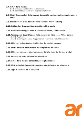 2.7. Achat de la marque
2.7.1. Envisagée avant d’entrer en pharmacie
2.7.2. Demandée au pharmacien ou prise dans le rayon
2.8. Motif de non achat de la marque demandée au pharmacien ou prise dans le
rayon
2.9. Sensibilité vis-à-vis des différents supports Merchandising
2.10. Préhension des produits présentés en libre-accès
2.11. Parcours du shopper dans le rayon libre-accès / libre-service
2.12. Temps passé devant les produits exposés en libre-accès / libre-service
2.12.1. Au global
2.12.2. Selon le parcours du shopper dans le rayon libre-accès / libre-service
2.13. Eléments influents dans la sélection du produit en rayon
2.14. Motif de choix de la marque au comptoir ou en rayon
2.15. Eléments comparés et déterminants dans le choix du dernier produit
2.16. Conseils reçus du pharmacien et origine
2.17. Achat de la marque conseillée par le pharmacien
2.18. Motifs d’achat du produit non prévu avant d’entrer en pharmacie
2.19. Type d’acheteur de la catégorie
 