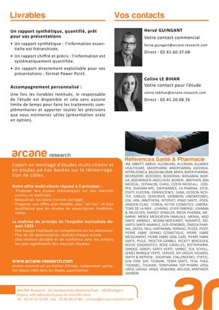 Références Santé & Pharmacie
3M, ABBOTT, ABBVIE, ALCONLABS, ALLERGAN, ALLIANCE
HEALTHCARE, AMDIPHARM, ARKOPHARMA, ASCENSIA,
ASTRA ZENECA, BAUSCH&LOMB, BAYER, BAYER PHARMA,
BEIERSDORF, BIOCODEX, BIODERMA, BIOGARAN, BIOR-
GA, BOEHRINGER–INGELHEIM, BOIRON , BROTHIER, BSN
MEDICAL, CEPHALON, CHIESI, CIZETA MEDICALI, COO-
PER, DIAFARM-NPC, DIEPHARMEX, EA-PHARMA, EFFIK,
ESSITY, EUCERIN, EXPANSCIENCE, GABA, GEDEON RICH-
TER, GIBAUD, GENEVRIER, GRIMBERG LABORATOIRES,
GSK, HRA, INNOTHERA, INTERVET, IPRAD SANTE, IPSEN,
JANSSEN CILAG, L’OREAL ACTIVE COSMETICS, LABORA-
TOIRE DE LA MER , LEHNING, LEVER FABERGE, LOHMAN
& RAUSCHER, MAYOLY SPINDLER, MEDA PHARMA, ME-
NARINI, MERCK MEDICATION FAMILIALE, MERIAL, MSD
SANTE ANIMALE, NEGMA-WOCKARDT, NOVARTIS, NO-
VARTIS SANTE ANIMALE, OCP, OENOBIOL, OMEGA PHAR-
MA, ONTEX, PAUL HARTMANN, PERRIGO, PFIZER, PICOT,
PIERRE FABRE DERMO COSMETIQUE, PIERRE FABRE
MEDICAMENT, PIERRE FABRE ORAL CARE, PIERRE FABRE
SANTE, PILEJE, PROCTER GAMBLE, RECKITT BENCKISER,
ROCHE DIAGNOSTICS, ROGE CAVAILLES, ROTTAPHARM,
SANDOZ, SANOFI, SANTE VERTE, SARBEC, SCA, SCHOLL,
SEMES MARQUE VERTE, SERVIER, SIFI GROUP, SIGVARIS,
SMITH & NEPHEW , SOGIPHAR, STALLERGENES, STIEFEL,
SUN STAR, SVR, TEOXANE, TERRA SANTE, TEVA, THEA,
THERABEL, THUASNE, TONIPHARM, TOP PHARM, UPSA,
URGO, URIAGE, VANIA, VENDOME, WELEDA, WINTHROP,
ZAMBON
arcane research
Expert en montage d’études multi-clients et
en études ad-hoc basées sur la réinterroga-
tion de cibles.
Notre offre multi-clients répond à 3 principes :
- Proposer des études thématiques sur des marchés
connus et maîtrisés,
- Mutualiser les coûts (terrain partagé)
- Proposer une offre plus flexible, plus “ad hoc” et plus
qualitative que les études en souscription tradition-
nelles
La maîtrise du principe de l’enquête mutualisée de-
puis 1993 :
- Une équipe impliquée et compétente sur les domaines.
- Plus de 30 observatoires réalisés chaque année.
- Une relation durable et de confiance avec les acteurs
les plus significatifs des marchés étudiés.
www.arcane-research.com
arcane research est un institut d’études indépendant spécia-
lisé depuis 1993 dans les études quantitatives.
Hervé GUINGANT
Votre contact commercial
herve.guingant@arcane-research.com
Direct : 02.41.60.37.68
Coline LE BIHAN
Votre contact pour l’étude
coline.lebihan@arcane-research.com
Direct : 02.41.20.08.76
Vos contactsLivrables
Un rapport synthétique, quantifié, prêt
pour vos présentations
• Un rapport synthétique : l’information essen-
tielle est hiérarchisée.
• Un rapport chiffré et précis : l’information est
systématiquement quantifiée.
• Un rapport directement exploitable pour vos
présentations : format Power Point.
Accompagnement personnalisé :
Une fois les livrables restitués, le responsable
de l’étude est disponible et cela sans aucune
limite de temps pour faire les traitements com-
plémentaires et apporter toutes les précisions
que vous estimeriez utiles (présentation orale
en option).
ARCANE Research - 26, boulevard du Maréchal Foch - 49100 Angers
Angers, ville laboratoire pour les marchés tests
Tél : 02.41.33.12.49 - Fax . 02.41.60.57.86 - contact@arcane-research.com
 