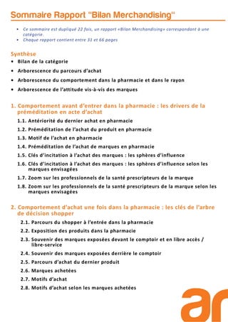 Synthèse
• Bilan de la catégorie
• Arborescence du parcours d’achat
• Arborescence du comportement dans la pharmacie et dans le rayon
• Arborescence de l’attitude vis-à-vis des marques
1. Comportement avant d’entrer dans la pharmacie : les drivers de la
préméditation en acte d’achat
1.1. Antériorité du dernier achat en pharmacie
1.2. Préméditation de l’achat du produit en pharmacie
1.3. Motif de l’achat en pharmacie
1.4. Préméditation de l’achat de marques en pharmacie
1.5. Clés d’incitation à l’achat des marques : les sphères d’influence
1.6. Clés d’incitation à l’achat des marques : les sphères d’influence selon les
marques envisagées
1.7. Zoom sur les professionnels de la santé prescripteurs de la marque
1.8. Zoom sur les professionnels de la santé prescripteurs de la marque selon les
marques envisagées
2. Comportement d’achat une fois dans la pharmacie : les clés de l’arbre
de décision shopper
2.1. Parcours du shopper à l’entrée dans la pharmacie
2.2. Exposition des produits dans la pharmacie
2.3. Souvenir des marques exposées devant le comptoir et en libre accès /
libre-service
2.4. Souvenir des marques exposées derrière le comptoir
2.5. Parcours d’achat du dernier produit
2.6. Marques achetées
2.7. Motifs d’achat
2.8. Motifs d’achat selon les marques achetées
Sommaire Rapport "Bilan Merchandising"
• Ce sommaire est dupliqué 22 fois, un rapport «Bilan Merchandising» correspondant à une
catégorie.
• Chaque rapport contient entre 31 et 66 pages
 