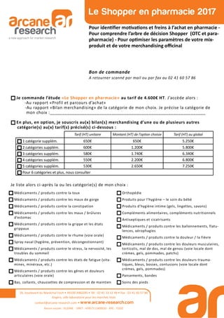 26, boulevard du Maréchal Foch • 49100 ANGERS • Tél : 02 41 33 12 49 • Fax : 02 41 60 57 86
Angers, ville laboratoire pour les marchés tests
contact@arcane-research.com • www.arcane-research.com
Raison sociale : SILEANE - SIRET : 43957111800033 - APE : 7320Z
Le Shopper en pharmacie 2017
Pour iden ﬁer mo va ons et freins à l’achat en pharmacie -
Pour comprendre l’arbre de décision Shopper (OTC et para-
pharmacie) - Pour op miser les paramètres de votre mix-
produit et de votre merchandising oﬃcinal
Bon de commande
A retourner scanné par mail ou par fax au 02 41 60 57 86
Tarif (HT) unitaire Montant (HT) de l’op on choisie Tarif (HT) au global
1 catégorie supplém. 650€ 650€ 5.250€
2 catégories supplém. 600€ 1.200€ 5.800€
3 catégories supplém. 580€ 1.740€ 6.340€
4 catégories supplém. 550€ 2.200€ 6.800€
5 catégories supplém. 530€ 2.650€ 7.250€
Pour 6 catégories et plus, nous consulter
Je commande l’étude «Le Shopper en pharmacie» au tarif de 4.600€ HT. J’accède alors :
-Au rapport «Profil et parcours d’achat»
-Au rapport «Bilan merchandising» de la catégorie de mon choix. Je précise la catégorie de
mon choix :_______________________________________________________________
En plus, en option, je souscris au(x) bilan(s) merchandising d’une ou de plusieurs autres
catégorie(s) au(x) tarif(s) précisé(s) ci-dessous :
Médicaments / produits contre la toux
Médicaments / produits contre les maux de gorge
Médicaments / produits contre la constipation
Médicaments / produits contre les maux / brûlures
d’estomac
Médicaments / produits contre la grippe et les états
grippaux
Médicaments / produits contre le rhume (voie orale)
Spray nasal (hygiène, prévention, décongestionnant)
Médicaments / produits contre le stress, la nervosité, les
troubles du sommeil
Médicaments / produits contre les états de fatigue (vita-
mines, minéraux, etc.)
Médicaments / produits contre les gênes et douleurs
articulaires (voie orale)
Bas, collants, chaussettes de compression et de maintien
Orthopédie
Produits pour l’hygiène – le soin du bébé
Produits d’hygiène intime (gels, lingettes, savons)
Compléments alimentaires, compléments nutritionnels
Antiseptiques et cicatrisants
Médicaments / produits contre les ballonnements, flatu-
lences, aérophagies
Médicaments / produits contre la douleur / la fièvre
Médicaments / produits contre les douleurs musculaires,
torticolis, mal de dos, mal de genou (voie locale dont
crèmes, gels, pommades, patchs)
Médicaments / produits contre les douleurs trauma-
tiques, bleus, bosses, contusions (voie locale dont
crèmes, gels, pommades)
Pansements, bandes
Soins des pieds
Je liste alors ci-après la ou les catégorie(s) de mon choix :
 