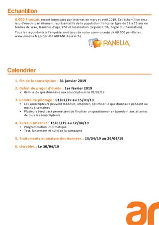 Calendrier
1. Fin de la souscription : 31 janvier 2019
2. Début du projet d’étude : 1er février 2019
• Remise du questionnaire aux souscripteurs le 01/02/19
3. Comité de pilotage : 01/02/19 au 15/03/19
• Les souscripteurs peuvent modifier, amender, optimiser le questionnaire pendant au
moins 6 semaines
• Plusieurs feed back permettent de finaliser un questionnaire répondant aux attentes
de tous les souscripteurs
4. Terrain Internet : 18/03/19 au 12/04/19
• Programmation informatique
• Test, lancement et suivi de la campagne
5. Traitements et analyse des données : 15/04/19 au 29/04/19
6. Livrables : Le 30/04/19
Echantillon
6.000 Français seront interrogés par Internet en mars et avril 2019. Cet échantillon sera
issu d’envois parfaitement représentatifs de la population française âgée de 18 à 75 ans en
termes de sexe, tranches d’âge, CSP et localisation (régions UDA, degré d’urbanisation).
Tous les répondants à l’enquête sont issus de notre communauté de 60.000 panélistes :
www.panelia.fr (propriété ARCANE Research).
 