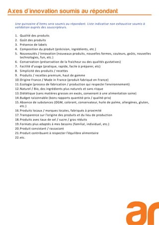 Axes d'innovation soumis au répondant
Une quinzaine d’items sera soumis au répondant. Liste indicative non exhaustive soumis à
validation auprès des souscripteurs.
1. Qualité des produits
2. Goût des produits
3. Présence de labels
4. Composition du produit (précision, ingrédients, etc.)
5. Nouveautés / Innovation (nouveaux produits, nouvelles formes, couleurs, goûts, nouvelles
technologies, fun, etc.)
6. Conservation (préservation de la fraicheur ou des qualités gustatives)
7. Facilité d’usage (pratique, rapide, facile à préparer, etc)
8. Simplicité des produits / recettes
9. Produits / recettes premium, haut de gamme
10.Origine France / Made in France (produit fabriqué en France)
11.Ecologie (process de fabrication / production qui respecte l’environnement)
12.Naturel / Bio, des ingrédients plus naturels et sans risque
13.Diététique (sans matières grasses en excès, convenant à une alimentation saine)
14.Budget raisonnable (bons rapports quantité-prix / qualité-prix)
15.Absence de substances (OGM, colorant, conservateur, huile de palme, allergènes, gluten,
etc.)
16.Produits locaux / marques locales, fabriqués à proximité
17.Transparence sur l’origine des produits et du lieu de production
18.Produits avec taux de sel / sucre / gras réduits
19.Formats plus adaptés à mes besoins (familial, individuel, etc.)
20.Produit consistant / rassasiant
21.Produit contribuant à respecter l’équilibre alimentaire
22.etc.
 