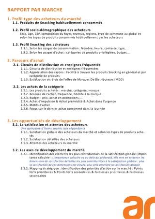 RAPPORT PAR MARCHE
1. Profil type des acheteurs du marché
1.1. Produits de Snacking habituellement consommés
1.2. Profil socio-démographique des acheteurs
Sexe, âge, CSP, composition du foyer, revenus, régions, type de commune au global et
selon les types de produits consommés habituellement par les acheteurs
1.3. Profil Snacking des acheteurs
1.3.1. Selon les usages de consommation : Nombre, heure, contexte, type,...
1.3.2. Selon les usages d’achat : catégories de produits privilégiées, budget,...
2. Parcours d’achat
2.1. Circuits de distribution et enseignes fréquentés
2.1.1. Circuits de distribution et enseignes fréquentées
2.1.2. Appréciation des rayons : Facilité à trouver les produits Snacking en général et par
catégorie de produits
2.1.3. Satisfaction vis-à-vis de l’offre de Marques De Distributeurs (MDD)
2.2. Les achats de la catégorie
2.2.1. Les produits achetés : marché, catégorie, marque
2.2.2. Récence de l’achat, fréquence, fidélité à la marque
2.2.3. Budget : prix, achat en promotions,...
2.2.4. Achat d’impulsion & Achat prémédité & Achat dans l’urgence
2.2.5. Motifs d’achat
2.2.6. Focus sur le dernier achat consommé dans la journée
3. Les opportunités de développement
3.1. La satisfaction et attentes des acheteurs
Une quinzaine d’items soumis aux répondants
3.1.1. Satisfaction globale des acheteurs du marché et selon les types de produits ache-
tés
3.1.2. Satisfaction détaillée des acheteurs
3.1.3. Attentes des acheteurs du marché
3.2. Les axes de développement du marché
3.2.1. Identification des éléments les plus contributeurs de la satisfaction globale (impor-
tance calculée : L’importance calculée va au-delà du déclaratif, elle met en évidence les
dimensions de satisfaction détaillée les plus contributrices à la satisfaction globale : plus
la satisfaction de ces dimensions est élevée, plus cela améliore la satisfaction globale
3.2.2. Mapping stratégique : identification des priorités d’action sur le marché : Points
forts prioritaires & Points forts secondaires & Faiblesses prioritaires & Faiblesses
secondaires
 