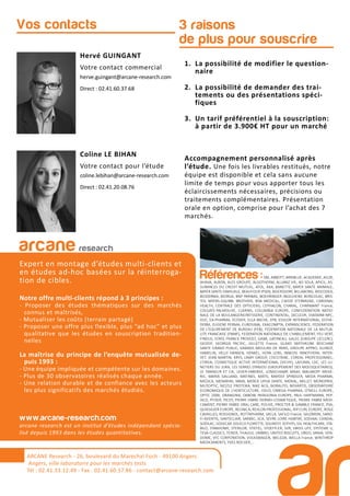 3 raisons
de plus pour souscrire
Hervé GUINGANT
Votre contact commercial
herve.guingant@arcane-research.com
Direct : 02.41.60.37.68
Coline LE BIHAN
Votre contact pour l’étude
coline.lebihan@arcane-research.com
Direct : 02.41.20.08.76
Vos contacts
1. La possibilité de modifier le question-
naire
2. La possibilité de demander des trai-
tements ou des présentations spéci-
fiques
3. Un tarif préférentiel à la souscription:
à partir de 3.900€ HT pour un marché
Accompagnement personnalisé après
l’étude. Une fois les livrables restitués, notre
équipe est disponible et cela sans aucune
limite de temps pour vous apporter tous les
éclaircissements nécessaires, précisions ou
traitements complémentaires. Présentation
orale en option, comprise pour l’achat des 7
marchés.
ARCANE Research
arcane research
Expert en montage d’études multi-clients et
en études ad-hoc basées sur la réinterroga-
tion de cibles.
Notre offre multi-clients répond à 3 principes :
- Proposer des études thématiques sur des marchés
connus et maîtrisés,
- Mutualiser les coûts (terrain partagé)
- Proposer une offre plus flexible, plus “ad hoc” et plus
qualitative que les études en souscription tradition-
nelles
La maîtrise du principe de l’enquête mutualisée de-
puis 1993 :
- Une équipe impliquée et compétente sur les domaines.
- Plus de 30 observatoires réalisés chaque année.
- Une relation durable et de confiance avec les acteurs
les plus significatifs des marchés étudiés.
www.arcane-research.com
arcane research est un institut d’études indépendant spécia-
lisé depuis 1993 dans les études quantitatives.
ARCANE Research - 26, boulevard du Maréchal Foch - 49100 Angers
Angers, ville laboratoire pour les marchés tests
Tél : 02.41.33.12.49 - Fax . 02.41.60.57.86 - contact@arcane-research.com
Références :3M, ABBOTT, ABRIBLUE, ACADEMIE, AG2R,
AHAVA, ALBON, ALES GROUPE, ALGOTHERM, ALLIANZ VIE, AO SOLA, APICIL, AS-
SURANCES DU CREDIT MUTUEL, ATOL, AXA, BANETTE, BAYER SANTE ANIMALE,
BAYER SANTE FAMILIALE, BEAUFOUR IPSEN, BEIERSDORF, BILLABONG, BIOCODEX,
BIODERMA, BIORGA, BNP PARIBAS, BOEHRINGER INGELHEIM, BONCOLAC, BRIS-
TOL MYERS-SQUIBB, BROTHIER, BSN MEDICAL, CAISSE D’EPARGNE, CARDINAL
HEALTH, CENTRALE DES OPTICIENS, CEPHALON, CHARAL, CHARMANT France,
COLGATE-PALMOLIVE, CLARINS, COLUMBIA EUROPE, CONFEDERATION NATIO-
NALE DE LA BOULANGERIEPATISSERIE, CONTINENTAL, DECLEOR, DIAFARM-NPC,
DUC, EA-PHARMA, ECOVER, ELLA BACHE, EPB, ESSILOR INTERNATIONAL, ESTHE-
DERM, EUGENE PERMA, EUROSIMA, EXACOMPTA, EXPANSCIENCE, FEDERATION
DE L’EQUIPEMENT DE BUREAU (FEB), FEDERATION NATIONALE DE LA MUTUA-
LITE FRANCAISE (FNMF), FEDERATION NATIONALE DE L’HABILLEMENT, FEU VERT,
FINDUS, FORD, FRANCK PROVOST, GABA, GATINEAU, GALEC (GROUPE LECLERC),
GEODIF, GEORGIA PACIFIC, GILLETTE France, GLAXO SMITHKLINE BEECHAM
SANTE GRAND PUBLIC, GRANDS MOULINS DE PARIS, GROUPE APPRO, GUINOT,
HAMELIN, HELLY HANSEN, HENKEL, HOYA LENS, INNEOV, INNOTHERA, INTER-
VET, JEAN MARTIN, KRYS, L’AMY GROUP, L’OCCITANE, L’OREAL PROFESSIONNEL,
L’OREAL COSMETIQUE ACTIVE INTERNATIONAL (VICHY), LAFUMA, LDC, LES LU-
NETIERS DU JURA, LES SERRES D’ANJOU (GROUPEMENT DES MOUSQUETAIRES),
LE TANNEUR ET CIE, LEVER-FABERGE, LONGCHAMP, MAAF, MALAKOFF MEDE-
RIC, MARIA GALLAND, MATINES, MATIS, MAYOLY SPINDLER, MEDA PHARMA,
MEDICA, MENARINI, MMA, MERCK LIPHA SANTE, MERIAL, MILLET, MONOPRIX,
MUTOPTIC, NESTLE PROTEIKA, NIKE ACG, NORAUTO, NOVARTIS, OBSERVATOIRE
ECONOMIQUE DE L’HORTICULTURE, ODLO, OMEGA PHARMA, O’NEILL EUROPE,
OPTIC 2000, ORANGINA, OXBOW, PATAGONIA EUROPE, PAUL HARTMANN, PEP-
SICO, PFIZER, PICOT, PIERRE FABRE DERMO-COSMETIQUE, PIERRE FABRE MEDI-
CAMENT, PIERRE FABRE ORAL CARE, POLIVE, PROCTER & GAMBLE FRANCE, PSA,
QUIKSILVER EUROPE, REUNICA, REVLON PROFESSIONAL, RIP CURL EUROPE, ROGE
CAVAILLES, ROSSIGNOL, ROTTAPHARM, SACLA, SAFILO France, SALOMON, SANO-
FI-AVENTIS, SANTECLAIR, SARBEC, SCA, SEVRE LOIRE HABITAT, SODIAAL-CANDIA,
SODILAC, SOGECAP, SOLECO FLORETTE, SOLINEST, SOTHYS, SSL HEALTHCARE, STA-
BILO, STANHOME, STERILOR, STIEFEL, STOEFFLER, SVR, SWISS LIFE, SYSTEME U,
TEVA CLASSICS, TEXIER, THALGO, UMBRO, UNITED BISCUITS, URGO, VANIA, VEN-
DOME, VFC CORPORATION, VOLKSWAGEN, WELEDA, WELLA France, WINTHROP
MEDICAMENTS, YVES ROCHER,...
 