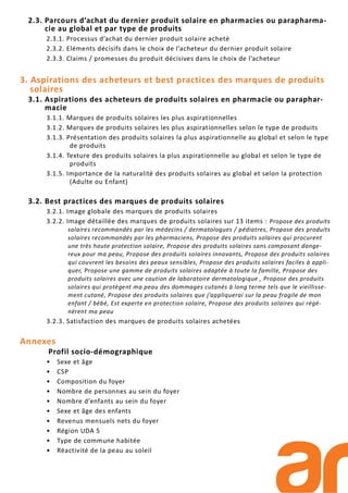 2.3. Parcours d’achat du dernier produit solaire en pharmacies ou parapharma-
cie au global et par type de produits
2.3.1. Processus d’achat du dernier produit solaire acheté
2.3.2. Eléments décisifs dans le choix de l’acheteur du dernier produit solaire
2.3.3. Claims / promesses du produit décisives dans le choix de l’acheteur
3. Aspirations des acheteurs et best practices des marques de produits
solaires
3.1. Aspirations des acheteurs de produits solaires en pharmacie ou paraphar-
macie
3.1.1. Marques de produits solaires les plus aspirationnelles
3.1.2. Marques de produits solaires les plus aspirationnelles selon le type de produits
3.1.3. Présentation des produits solaires la plus aspirationnelle au global et selon le type
de produits
3.1.4. Texture des produits solaires la plus aspirationnelle au global et selon le type de
produits
3.1.5. Importance de la naturalité des produits solaires au global et selon la protection
(Adulte ou Enfant)
3.2. Best practices des marques de produits solaires
3.2.1. Image globale des marques de produits solaires
3.2.2. Image détaillée des marques de produits solaires sur 13 items : Propose des produits
solaires recommandés par les médecins / dermatologues / pédiatres, Propose des produits
solaires recommandés par les pharmaciens, Propose des produits solaires qui procurent
une très haute protection solaire, Propose des produits solaires sans composant dange-
reux pour ma peau, Propose des produits solaires innovants, Propose des produits solaires
qui couvrent les besoins des peaux sensibles, Propose des produits solaires faciles à appli-
quer, Propose une gamme de produits solaires adaptée à toute la famille, Propose des
produits solaires avec une caution de laboratoire dermatologique , Propose des produits
solaires qui protègent ma peau des dommages cutanés à long terme tels que le vieillisse-
ment cutané, Propose des produits solaires que j’appliquerai sur la peau fragile de mon
enfant / bébé, Est experte en protection solaire, Propose des produits solaires qui régé-
nèrent ma peau
3.2.3. Satisfaction des marques de produits solaires achetées
Annexes
Profil socio-démographique
• Sexe et âge
• CSP
• Composition du foyer
• Nombre de personnes au sein du foyer
• Nombre d’enfants au sein du foyer
• Sexe et âge des enfants
• Revenus mensuels nets du foyer
• Région UDA 5
• Type de commune habitée
• Réactivité de la peau au soleil
 