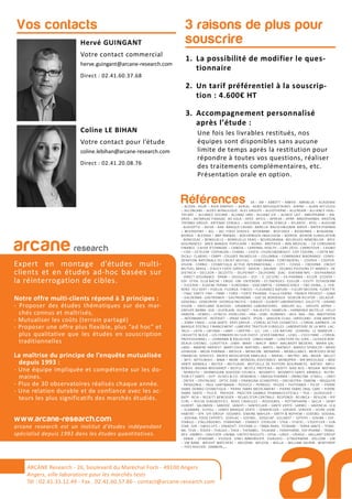 1. La possibilité de modifier le ques-
tionnaire
2. Un tarif préférentiel à la souscrip-
tion : 4.600€ HT
3. Accompagnement personnalisé
après l’étude :
Une fois les livrables restitués, nos
équipes sont disponibles sans aucune
limite de temps après la restitution pour
répondre à toutes vos questions, réaliser
des traitements complémentaires, etc.
Présentation orale en option.
3 raisons de plus pour
souscrireHervé GUINGANT
Votre contact commercial
herve.guingant@arcane-research.com
Direct : 02.41.60.37.68
Coline LE BIHAN
Votre contact pour l’étude
coline.lebihan@arcane-research.com
Direct : 02.41.20.08.76
Vos contacts
Références 3A – 3M – ABBOTT – ABBVIE - ABRIBLUE – ACADEMIE
– ACOVA - AG2R – AGIR GRAPHIC – AGRIAL - AGRO-MOUSQUETAIRES - AIRPAC – ALAIN AFFLELOU
– ALCONLABS – ALDES AERAULIQUE - ALES GROUPE – ALGOTHERM – ALLERGAN – ALLIANCE HEAL-
THCARE – ALLIANCE OCEANE - ALLIANZ IARD - ALLIANZ VIE – ALSACE LAIT - AMDIPHARM – AN-
DROS – ANTARGAZ FINAGAZ- AO SOLA – APEX- APICIL – APREVA – APRR- ARKOPHARMA- ARISTON
THERMO GROUP - ARTENAY CEREALS – ASCENSIA - ASTRA ZENECA – ATLANTIC - ATOL – AUDILAB
- AUDIOPTIC – AVIVA – AXA- BANQUE CASINO- BARILLA- BAUSCH&LOMB- BAYER – BAYER PHARMA
– BEIERSDORF – BEL – BEL FOOD SERVICE - BFORBANK - BIOCODEX – BIODERMA – BIOGARAN -
BIORGA – BLEDINA – BNP PARIBAS – BOEHRINGER–INGELHEIM – BOIRON - BOIRON SURGELATION
- BONCOLAC – BONDUELLE – BONDUELLE FRAIS – BOURSORAMA- BOUYGUES IMMOBILIER- BPCE
ASSURANCES - BRED BANQUE POPULAIRE – BJORG - BROTHIER – BSN MEDICAL – CA CONSUMER
FINANCE - CAISSE D’EPARGNE – CANDIA – CARDINAL HEALTH – CARL ZEISS- CARREFOUR – CASINO
– CDO – CETELEM- CEPHALON – CHARAL – CHIESI- CHURCH&DWIGHT- CIPF CODIPAL – CIZETA ME-
DICALI - CLARINS – CNBPF- COLGATE PALMOLIVE – COLUMBIA – COMPAGNIE MADRANGE- CONFE-
DERATION NATIONALE DU CREDIT MUTUEL – CONFORAMA - CONTINENTAL – COOPER – COOPER-
VISION - CORNIC - COSMETIQUE ACTIVE INTERNATIONAL – COTY – COVEA – CREDIPAR - CREDIT
MUTUEL ARKEA – D’AUCY FOOD SERVICE - DAIKIN – DAUNAT - DELMAS POISSONS ET MAREES- DE
DIETRICH – DECLEOR – DELOITTE – DELPEYRAT – DELPIERRE - DIAC- DIAFARM-NPC – DIEPHARMEX
- DIRECT ASSURANCE - DPAM -– DOUGLAS – DUC – E. LECLERC – EA-PHARMA – ECLOR - ECOVER –
EDF- EFFIK- ELLA BACHE – ENGIE- ENI- ENTENDRE – ES ENERGIES- ESSILOR – ESSITY- ESTHEDERM
– EUCERIN – EUGENE PERMA – EUROSIMA – EXACOMPTA – EXPANSCIENCE – FBD (IXINA,…) - FER-
RERO- FEU VERT – FIDELIA- FILORGA- FINDUS – FLEURANCE NATURE – FLEURY MICHON- FLORETTE
– FNAC DARTY- FNH – FNMF – FORD – FORTE PHARMA - France FARINE- FRANCK PROVOST – GABA
– GALDERMA - GASTROMER – GASTRONOME – GAZ DE BORDEAUX- GEDEON RICHTER – GELAZUR-
GENERALI- GENEVRIER- GEORGIA PACIFIC – GIBAUD – GILBERT LABORATOIRES- GILLETTE – GRAND
VISION – GREELAND SEAFOOD - GRIMBERG LABORATOIRES - GROUPE ALL - GROUPE APPRO –
GROUPE BARBA- GSK – GUERLAIN- GUINOT – HALIEUTIS- HAMELIN – HARMONIE MUTELLE- HELLY
HANSEN – HENKEL – HITACHI- HOYA LENS – HRA – HSBC- HUMANIS – IKEA- IMA – ING- INNOTHERA
– INTERMARCHE- INTERVET – IPRAD SANTE - IPSEN – JANSSEN CILAG - JARDILAND - JEAN MARTIN
– JENNY CRAIG – JUVA SANTE - KRYS GROUP – L’OREAL ACTIVE COSMETICS – L’OREAL GARNIER- LA
BANQUE POSTALE FINANCEMENT –LABEYRIE TRAITEUR SURGELES- LABORATOIRE DE LA MER- LAC-
TALIS – LAITA – LAFUMA – LAMY – LAPEYRE – LCL - LDC – LEA NATURE - LEHNING - LE TANNEUR –
L’ASSIETTE BLEUE – LES FERMIERS DU SUD OUEST- LEVER FABERGE – LEXEL – L’OCCITANE – L’OREAL
PROFESSIONNEL –- LOHMANN & RAUSCHER- LONGCHAMP – LUNETIERS DU JURA – LUISSIER BOR-
DEAUX CHESNEL - LUXOTTICA - LVMH - MAAF – MACIF - MAIF - MALAKOFF MEDERIC - MARIA GAL-
LAND – MARINE HARVEST- MARY COHR- MATINES – MATIS – MATMUT- MAYOLY SPINDLER – MEAD
JOHNSON – MEDA PHARMA – MEDICA – MENICON - MENARINI – MERALLIANCE- MERCEDES BENZ
FINANCIAL SERVICES - MERCK MEDICATION FAMILIALE – MERIAL – METRO - MG - MGEN - MILLET
– MITI - MITSUBISHI – MMA – MOM - MONDIAL ASSISTANCE - MONOPRIX – MR BRICOLAGE – MSD
SANTE ANIMALE – MUTEX – MUTUAIDE - MUTUELLE DE POITIERS ASSURANCES - NATIXIS - NATU-
RENVIE- NEGMA-WOCKARDT – NESTLE - NESTLE PROTEIKA – NEXITY- NIKE ACG – NISSAN- NOFIMA
- NORAUTO – NORWEGIAN SEAFOOD COUNCIL - NOVARTIS - NOVARTIS SANTE ANIMALE - NUTRI-
TION ET SANTE – OCP- OLIVES & CO- OENOBIOL – OMEGA PHARMA – OMNICOM - O’NEILL – ONEY
- ONTEX – OPHTALMIC- OPTIC 2000 – ORANGINA SCHWEPPES – ORCHESTRA - OXBOW – PASQUIER
- PATAGONIA – PAUL HARTMANN – PEPSICO – PERRIGO - PFIZER – PHYTOMER – PICOT – PIERRE
FABRE DERMO COSMETIQUE – PIERRE FABRE MEDICAMENT – PIERRE FABRE ORAL CARE – PIERRE
FABRE SANTE – PILEJE - PREVOIR - PROCTER GAMBLE PHARMACEUTICALS – PSA – QUIKSILVER –
RATP - RCIA – RECKITT BENCKISER – RELAIS D’OR CENTRALE- RESPONDI - REUNICA – REVLON – RIP
CURL – ROCHE DIAGNOSTICS - ROGE CAVAILLES – ROSSIGNOL – ROTTAPHARM – SACLA – SAINT
HUBERT - SALOMON – SANDOZ - SANOFI – SANTECLAIR – SANTE VERTE - SARBEC – SAVENCIA - SCA
– SCAMARK - SCHOLL – SEMES MARQUE VERTE – SENNHEISER – SERVAIR - SERVIER – SEVRE LOIRE
HABITAT – SFR- SIFI GROUP- SIGVARIS- SIMONE MAHLER – SMITH & NEPHEW – SODEBO- SODIAAL
– SODIAAL FOOD EXPERTS - SODILAC – SOFIBEL - SOGECAP - SOLINEST – SOTHYS – SOVIBA – SSP -
STABILO – STALLERGENES- STANHOME – STARKEY- STERILOR – STGA – STIEFEL – STOEFFLER – SUN
STAR- SVR – SWISS LIFE – SYNADIET- SYSTEME U – TBWA-PARIS- TEOXANE – TERRA SANTE – TERRE-
NA- TEVA – TEXIER – THALGO – THEA – THERABEL- THUASNE – TONIPHARM- TOP PHARM – TRANS-
DEV- UMBRO – UNILEVER- UNIMA- UNITED BISCUITS – UPSA – URGO – URIAGE – VAILLANT GROUP
- VANIA – VENDOME – VILOGIA - VINCI IMMOBILIER - VISAUDIO – VITAGERMINE - VOLCOM – VW
– VW BANK - WEIGHT WATCHERS – WELDOM - WELEDA – WELLA – WILLIAM SAURIN - WINTHROP
– YVES ROCHER- ZAMBON,,…
arcane research
Expert en montage d’études multi-
clients et en études ad-hoc basées sur
la réinterrogation de cibles.
Notre offre multi-clients répond à 3 principes :
- Proposer des études thématiques sur des mar-
chés connus et maîtrisés,
- Mutualiser les coûts (terrain partagé)
- Proposer une offre plus flexible, plus “ad hoc” et
plus qualitative que les études en souscription
traditionnelles
La maîtrise du principe de l’enquête mutualisée
depuis 1993 :
- Une équipe impliquée et compétente sur les do-
maines.
- Plus de 30 observatoires réalisés chaque année.
- Une relation durable et de confiance avec les ac-
teurs les plus significatifs des marchés étudiés.
www.arcane-research.com
arcane research est un institut d’études indépendant
spécialisé depuis 1993 dans les études quantitatives.
ARCANE Research - 26, boulevard du Maréchal Foch - 49100 Angers
Angers, ville laboratoire pour les marchés tests
Tél : 02.41.33.12.49 - Fax . 02.41.60.57.86 - contact@arcane-research.com
 
