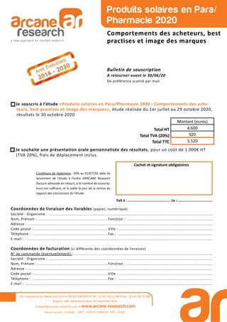 26, boulevard du Maréchal Foch • 49100 ANGERS • Tél : 02 41 33 12 49 • Fax : 02 41 60 57 86
Angers, ville laboratoire pour les marchés tests
contact@arcane-research.com • www.arcane-research.com
Raison sociale : SILEANE - SIRET : 43957111800033 - APE : 7320Z
Produits solaires en Para/
Pharmacie 2020
Comportements des acheteurs, best
practises et image des marques
Bulletin de souscription
A retourner avant le 30/06/20
De préférence scanné par mail
Je souscris à l’étude «Produits solaires en Para/Pharmacie 2020 : Comportements des ache-
teurs, best practises et image des marques», étude réalisée du 1er juillet au 29 octobre 2020,
résultats le 30 octobre 2020
Total HT
Total TVA (20%)
Total TTC
Montant (euros)
4.600
920
5.520
Condi ons de règlement : 50% au 01/07/20, date de
lancement de l’étude à l’ordre d’ARCANE Research
(facture adressée en retour), si le nombre de souscrip-
teurs est suﬃsant, et le solde le jour de la remise du
rapport des conclusions de l’étude.
Cachet et signature obligatoires
Fait à : .......................................... Le :...................................
Coordonnées de livraison des livrables (papier, numérique)
Société - Organisme : ..............................................................................................................................................
Nom, Prénom : ............................................................ Fonction : ..........................................................................
Adresse : ................................................................................................................................................................
Code postal : ................................................................ Ville : .................................................................................
Téléphone : ................................................................. Fax : ..................................................................................
E-mail : ..................................................................................................................................................................
Coordonnées de facturation (si différente des coordonnées de livraison)
N° de commande (éventuellement) : ........................................................................................................................
Société - Organisme : ..............................................................................................................................................
Nom, Prénom : ............................................................ Fonction : ..........................................................................
Adresse : ................................................................................................................................................................
Code postal : ................................................................ Ville : .................................................................................
Téléphone : ................................................................. Fax : ..................................................................................
E-mail : ..................................................................................................................................................................
Je souhaite une présentation orale personnalisée des résultats, pour un coût de 1.000€ HT
(TVA 20%), frais de déplacement inclus.
 