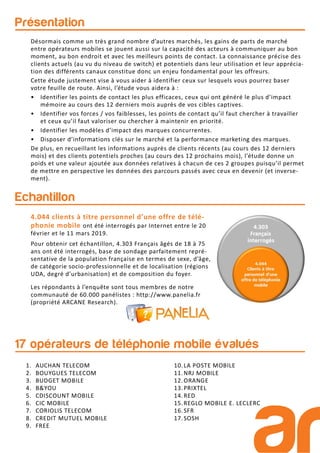Présentation
Echantillon
Les répondants à l’enquête sont tous membres de notre
communauté de 60.000 panélistes : http://www.panelia.fr
(propriété ARCANE Research).
4.044 clients à titre personnel d’une offre de télé-
phonie mobile ont été interrogés par Internet entre le 20
février et le 11 mars 2019.
Pour obtenir cet échantillon, 4.303 Français âgés de 18 à 75
ans ont été interrogés, base de sondage parfaitement repré-
sentative de la population française en termes de sexe, d’âge,
de catégorie socio-professionnelle et de localisation (régions
UDA, degré d’urbanisation) et de composition du foyer.
Désormais comme un très grand nombre d’autres marchés, les gains de parts de marché
entre opérateurs mobiles se jouent aussi sur la capacité des acteurs à communiquer au bon
moment, au bon endroit et avec les meilleurs points de contact. La connaissance précise des
clients actuels (au vu du niveau de switch) et potentiels dans leur utilisation et leur apprécia-
tion des différents canaux constitue donc un enjeu fondamental pour les offreurs.
Cette étude justement vise à vous aider à identifier ceux sur lesquels vous pourrez baser
votre feuille de route. Ainsi, l’étude vous aidera à :
• Identifier les points de contact les plus efficaces, ceux qui ont généré le plus d’impact
mémoire au cours des 12 derniers mois auprès de vos cibles captives.
• Identifier vos forces / vos faiblesses, les points de contact qu’il faut chercher à travailler
et ceux qu’il faut valoriser ou chercher à maintenir en priorité.
• Identifier les modèles d’impact des marques concurrentes.
• Disposer d’informations clés sur le marché et la performance marketing des marques.
De plus, en recueillant les informations auprès de clients récents (au cours des 12 derniers
mois) et des clients potentiels proches (au cours des 12 prochains mois), l’étude donne un
poids et une valeur ajoutée aux données relatives à chacun de ces 2 groupes puisqu’il permet
de mettre en perspective les données des parcours passés avec ceux en devenir (et inverse-
ment).
17 opérateurs de téléphonie mobile évalués
1. AUCHAN TELECOM
2. BOUYGUES TELECOM
3. BUDGET MOBILE
4. B&YOU
5. CDISCOUNT MOBILE
6. CIC MOBILE
7. CORIOLIS TELECOM
8. CREDIT MUTUEL MOBILE
9. FREE
10.LA POSTE MOBILE
11.NRJ MOBILE
12.ORANGE
13.PRIXTEL
14.RED
15.REGLO MOBILE E. LECLERC
16.SFR
17.SOSH
 