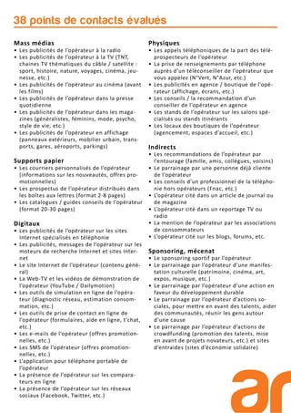 38 points de contacts évalués
Mass médias
• Les publicités de l’opérateur à la radio
• Les publicités de l’opérateur à la TV (TNT,
chaines TV thématiques du câble / satellite :
sport, histoire, nature, voyages, cinéma, jeu-
nesse, etc.)
• Les publicités de l’opérateur au cinéma (avant
les films)
• Les publicités de l’opérateur dans la presse
quotidienne
• Les publicités de l’opérateur dans les maga-
zines (généralistes, féminins, mode, psycho,
style de vie, etc.)
• Les publicités de l’opérateur en affichage
(panneaux extérieurs, mobilier urbain, trans-
ports, gares, aéroports, parkings)
Supports papier
• Les courriers personnalisés de l’opérateur
(informations sur les nouveautés, offres pro-
motionnelles)
• Les prospectus de l’opérateur distribués dans
les boîtes aux lettres (format 2-8 pages)
• Les catalogues / guides conseils de l’opérateur
(format 20-30 pages)
Digitaux
• Les publicités de l’opérateur sur les sites
Internet spécialisés en téléphonie
• Les publicités, messages de l’opérateur sur les
moteurs de recherche Internet et sites Inter-
net
• Le site Internet de l’opérateur (contenu géné-
ral)
• La Web-TV et les vidéos de démonstration de
l’opérateur (YouTube / Dailymotion)
• Les outils de simulation en ligne de l’opéra-
teur (diagnostic réseau, estimation consom-
mation, etc.)
• Les outils de prise de contact en ligne de
l’opérateur (formulaires, aide en ligne, t’chat,
etc.)
• Les e-mails de l’opérateur (offres promotion-
nelles, etc.)
• Les SMS de l’opérateur (offres promotion-
nelles, etc.)
• L’application pour téléphone portable de
l’opérateur
• La présence de l’opérateur sur les compara-
teurs en ligne
• La présence de l’opérateur sur les réseaux
sociaux (Facebook, Twitter, etc.)
Physiques
• Les appels téléphoniques de la part des télé-
prospecteurs de l’opérateur
• La prise de renseignements par téléphone
auprès d’un téléconseiller de l’opérateur que
vous appelez (N°Vert, N°Azur, etc.)
• Les publicités en agence / boutique de l’opé-
rateur (affichage, écrans, etc.)
• Les conseils / la recommandation d’un
conseiller de l’opérateur en agence
• Les stands de l’opérateur sur les salons spé-
cialisés ou stands itinérants
• Les locaux des boutiques de l’opérateur
(agencement, espaces d’accueil, etc.)
Indirects
• Les recommandations de l’opérateur par
l’entourage (famille, amis, collègues, voisins)
• Le parrainage par une personne déjà cliente
de l’opérateur
• Les conseils d’un professionnel de la télépho-
nie hors opérateurs (Fnac, etc.)
• L’opérateur cité dans un article de journal ou
de magazine
• L’opérateur cité dans un reportage TV ou
radio
• La mention de l’opérateur par les associations
de consommateurs
• L’opérateur cité sur les blogs, forums, etc.
Sponsoring, mécenat
• Le sponsoring sportif par l’opérateur
• Le parrainage par l’opérateur d’une manifes-
tation culturelle (patrimoine, cinéma, art,
expos, musique, etc.)
• Le parrainage par l’opérateur d’une action en
faveur du développement durable
• Le parrainage par l’opérateur d’actions so-
ciales, pour mettre en avant des talents, aider
des communautés, réunir les gens autour
d’une cause
• Le parrainage par l’opérateur d’actions de
crowdfunding (promotion des talents, mise
en avant de projets novateurs, etc.) et sites
d’entraides (sites d’économie solidaire)
 
