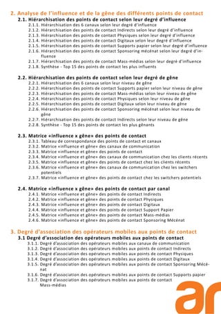 2. Analyse de l’influence et de la gêne des différents points de contact
2.1. Hiérarchisation des points de contact selon leur degré d’influence
2.1.1. Hiérarchisation des 6 canaux selon leur degré d’influence
2.1.2. Hiérarchisation des points de contact Indirects selon leur degré d’influence
2.1.3. Hiérarchisation des points de contact Physiques selon leur degré d’influence
2.1.4. Hiérarchisation des points de contact Digitaux selon leur degré d’influence
2.1.5. Hiérarchisation des points de contact Supports papier selon leur degré d’influence
2.1.6. Hiérarchisation des points de contact Sponsoring mécénat selon leur degré d’in-
fluence
2.1.7. Hiérarchisation des points de contact Mass-médias selon leur degré d’influence
2.1.8. Synthèse - Top 15 des points de contact les plus influents
2.2. Hiérarchisation des points de contact selon leur degré de gêne
2.2.1. Hiérarchisation des 6 canaux selon leur niveau de gêne
2.2.2. Hiérarchisation des points de contact Supports papier selon leur niveau de gêne
2.2.3. Hiérarchisation des points de contact Mass-médias selon leur niveau de gêne
2.2.4. Hiérarchisation des points de contact Physiques selon leur niveau de gêne
2.2.5. Hiérarchisation des points de contact Digitaux selon leur niveau de gêne
2.2.6. Hiérarchisation des points de contact Sponsoring mécénat selon leur niveau de
gêne
2.2.7. Hiérarchisation des points de contact Indirects selon leur niveau de gêne
2.2.8. Synthèse - Top 15 des points de contact les plus gênants
2.3. Matrice «influence x gêne» des points de contact
2.3.1. Tableau de correspondance des points de contact et canaux
2.3.2. Matrice «influence et gêne» des canaux de communication
2.3.3. Matrice «influence et gêne» des points de contact
2.3.4. Matrice «influence et gêne» des canaux de communication chez les clients récents
2.3.5. Matrice «influence et gêne» des points de contact chez les clients récents
2.3.6. Matrice «influence et gêne» des canaux de communication chez les switchers
potentiels
2.3.7. Matrice «influence et gêne» des points de contact chez les switchers potentiels
2.4. Matrice «influence x gêne» des points de contact par canal
2.4.1. Matrice «influence et gêne» des points de contact Indirects
2.4.2. Matrice «influence et gêne» des points de contact Physiques
2.4.3. Matrice «influence et gêne» des points de contact Digitaux
2.4.4. Matrice «influence et gêne» des points de contact Support Papier
2.4.5. Matrice «influence et gêne» des points de contact Mass-médias
2.4.6. Matrice «influence et gêne» des points de contact Sponsoring Mécénat
3. Degré d’association des opérateurs mobiles aux points de contact
3.1 Degré d’association des opérateurs mobiles aux points de contact
3.1.1. Degré d’association des opérateurs mobiles aux canaux de communication
3.1.2. Degré d’association des opérateurs mobiles aux points de contact Indirects
3.1.3. Degré d’association des opérateurs mobiles aux points de contact Physiques
3.1.4. Degré d’association des opérateurs mobiles aux points de contact Digitaux
3.1.5. Degré d’association des opérateurs mobiles aux points de contact Sponsoring Mécé-
nat
3.1.6. Degré d’association des opérateurs mobiles aux points de contact Supports papier
3.1.7. Degré d’association des opérateurs mobiles aux points de contact
Mass-médias
 