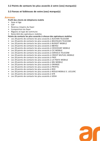 3.2 Points de contacts les plus associés à votre (vos) marque(s)
3.3 Forces et faiblesses de votre (vos) marque(s)
Annexes
Profil des clients de téléphonie mobile
• Sexe et âge
• CSP
• Revenus moyens du foyer
• Composition du foyer
• Régions et type de commune
• Notoriété des opérateurs mobiles
Points de contacts les plus associés à chacun des opérateurs mobiles
• Les 20 points de contacts les plus associés à AUCHAN TELECOM
• Les 20 points de contacts les plus associés à BOUYGUES TELECOM
• Les 20 points de contacts les plus associés à BUDGET MOBILE
• Les 20 points de contacts les plus associés à B&YOU
• Les 20 points de contacts les plus associés à CDISCOUNT MOBILE
• Les 20 points de contacts les plus associés à CIC MOBILE
• Les 20 points de contacts les plus associés à CORIOLIS TELECOM
• Les 20 points de contacts les plus associés à CREDIT MUTUEL MOBILE
• Les 20 points de contacts les plus associés à FREE
• Les 20 points de contacts les plus associés à LA POSTE MOBILE
• Les 20 points de contacts les plus associés à NRJ MOBILE
• Les 20 points de contacts les plus associés à ORANGE
• Les 20 points de contacts les plus associés à PRIXTEL
• Les 20 points de contacts les plus associés à RED
• Les 20 points de contacts les plus associés à REGLO MOBILE E. LECLERC
• Les 20 points de contacts les plus associés à SFR
• Les 20 points de contacts les plus associés à SOSH
 