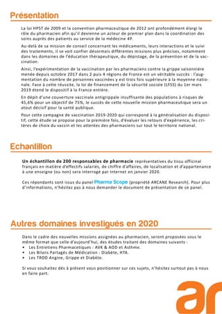 Présentation
Echantillon
La loi HPST de 2009 et la convention pharmaceutique de 2012 ont profondément élargi le
rôle du pharmacien afin qu’il devienne un acteur de premier plan dans la coordination des
soins auprès des patients au service de la médecine 4P.
Au-delà de sa mission de conseil concernant les médicaments, leurs interactions et le suivi
des traitements, il se voit confier désormais différentes missions plus précises, notamment
dans les domaines de l’éducation thérapeutique, du dépistage, de la prévention et de la vac-
cination.
Ainsi, l’expérimentation de la vaccination par les pharmaciens contre la grippe saisonnière
menée depuis octobre 2017 dans 2 puis 4 régions de France est un véritable succès : l’aug-
mentation du nombre de personnes vaccinées y est trois fois supérieure à la moyenne natio-
nale. Face à cette réussite, la loi de financement de la sécurité sociale (LFSS) du 1er mars
2019 étend le dispositif à la France entière.
En dépit d’une couverture vaccinale antigrippale insuffisante des populations à risques de
45,6% pour un objectif de 75%, le succès de cette nouvelle mission pharmaceutique sera un
atout décisif pour la santé publique.
Pour cette campagne de vaccination 2019-2020 qui correspond à la généralisation du disposi-
tif, cette étude se propose pour la première fois, d’évaluer les retours d’expérience, les cri-
tères de choix du vaccin et les attentes des pharmaciens sur tout le territoire national.
Un échantillon de 200 responsables de pharmacie représentatives du tissu officinal
français en matière d’effectifs salariés, de chiffre d’affaires, de localisation et d’appartenance
à une enseigne (ou non) sera interrogé par Internet en janvier 2020.
Ces répondants sont issus du panel Pharma Scope (propriété ARCANE Research). Pour plus
d’informations, n’hésitez pas à nous demander le document de présentation de ce panel.
Autres domaines investigués en 2020
Dans le cadre des nouvelles missions assignées au pharmacien, seront proposées sous le
même format que celle d’aujourd’hui, des études traitant des domaines suivants :
• Les Entretiens Pharmacetiques : AVK & AOD et Asthme.
• Les Bilans Partagés de Médication : Diabète, HTA.
• Les TROD Angine, Grippe et Diabète.
Si vous souhaitez dés à présent vous positionner sur ces sujets, n’hésitez surtout pas à nous
en faire part.
 