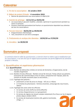 Calendrier
1. Fin de la souscription : 31 octobre 2019
2. Début du projet d’étude : 4 novembre 2019
• Remise du questionnaire aux souscripteurs le 08/11/19
3. Comité de pilotage : 12/11/19 au 03/01/20
• Les souscripteurs peuvent modifier, amender, optimiser le questionnaire pendant au
moins 6 semaines
• Plusieurs feed back permettent de finaliser un questionnaire répondant aux attentes
de tous les souscripteurs
4. Terrain Internet : 06/01/20 au 09/02/20
• Programmation informatique
• Test, lancement et suivi de la campagne
5. Traitements et analyse des données : 10/02/20 au 27/02/20
6. Livrables : Le 28/02/20
Sommaire proposé
1. Quantification et expérience pharmacien
1.1. Quantification
1.1.1. Nombre de démarches initiées en termes de formation, d’organisation, de de-
mandes d’agrément
1.1.2. Nombre d’actes effectués : Nombre annuel & mensuel, Temps alloué aux patients,
Croissance de l’activité depuis mise en place, composition de l’équipe, place du
titulaire et du/des assistants dans la vaccination,...
1.1.3. Typologie des patients :
• présentant un bon de prise en charge : <65 ans vs >65ans
• à l’initiative du pharmacien : femmes enceintes, entourage des nourrissons,
obèses
1.1.4. Typologie des actes selon les officines
• En termes de taille d’officine (CA & effectifs)
• En termes d’appartenance à un groupement
• En termes de régions (en tenant compte notamment d’un focus sur les 4 régions
pilotes depuis octobre 2017)
• En termes de localisation (centre ville, galerie marchande,
village,...)
Le sommaire étant le reflet du questionnaire, ce dernier étant lui-même sujet à modification par
les souscripteurs, il va sans dire que le rapport pourra prendre une forme différente du sommaire
proposé ci-dessous.
 
