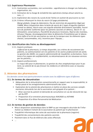 1.2. Expérience Pharmacien
1.2.1. Contraintes surmontées, non surmontées : appréhension à changer ses habitudes,
organisation, etc.
1.2.2. Estimation de la charge & rentabilité des opérations (temps alloué salarié ou
non,...)
1.2.3. Exploration des raisons du succès & de l’échec et souhait de poursuivre ou non
1.2.4. Critères influençant le choix du vaccin (cf page précédente)
Marge globale, Image du laboratoire, Pas de restriction de population (âge) par
l’AMM, Mise à disposition dans la boite de vaccin de 2 types d’aiguilles (patient
normal ou obèse), Vaccin avec une aiguille attachée directement injectable, Fourni-
ture de pochette isotherme (pour les patients vaccinés en dehors), Vaccin tri- ou
tétravalent, conservateurs, Possibilité de plusieurs livraisons, Reprise des invendus,
UG pour l’équipe, Accompagnement dans la démarche d’installation par le labora-
toire (offre d’un kit de vaccination au nom de la marque avec les éléments types
chaises, consommables, etc), Incentive pour l’équipe,...
1.3. Identification des freins au développement
1.3.1. Aspects pratiques
L’effectif de la pharmacie, Le temps disponible, Les critères de recrutement des
patients, La communication vers les patients et les autres professionnels de santé,
La gestion des DASRI, Les aspects administratifs de traçabilité, La formation, l’exis-
tence d’un espace de confidentialité, La méconnaissance de ces nouveaux services
par les patients,...
1.3.2. Aspects professionnels
Le risque AES pour le pharmacien, La gestion du choc anaphylactique pour le pa-
tient, La volonté de ne pas froisser les médecins et infirmières avec ce nouveau
service,...
2. Attentes des pharmaciens
Ces données seront tout particulièrement croisées avec les différents types d’officines
2.1. En termes de rémunération
• Adéquation de la rémunération conventionnelle en rapport avec la responsabilité, le
temps passé et les enregistrements administratifs des actes
• Exploration de la volonté des pharmaciens à mettre en place des services complé-
mentaires rémunérés lors de la vaccination anti grippale d’un patient :
• Bilan vaccinal du patient et demande de consultation en cas de nécessité de rap-
pel du DTP
• Proposition d’un entretien pharmaceutique AVK/AOD ou ASTHME
• Proposition d’un Bilan Personnalisé de Médication
2.2. En termes de gestion de données
• Mise à disposition automatique dans le DMP ou par messagerie sécurisée de l’infor-
mation au médecin traitant de la vaccination du patient par le pharmacien
• Traçabilité informatique des actes de vaccination de la pharmacie (registre)
• Traçabilité des consentements des patients vaccinés
• Paiement dans le flux de télétrans des actes effectués
• ...
 